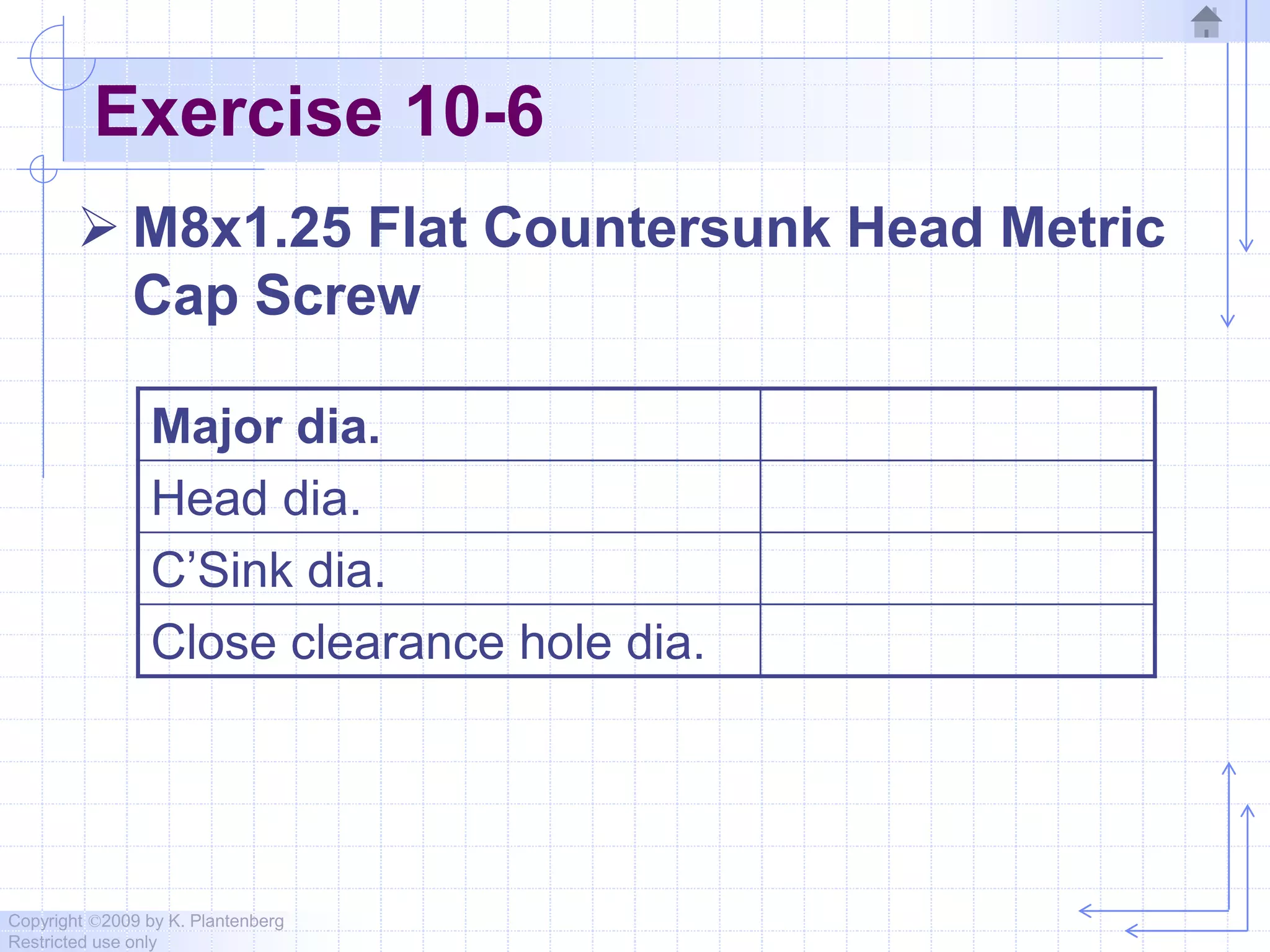 Copyright ©2009 by K. Plantenberg
Restricted use only
Exercise 10-6
 M8x1.25 Flat Countersunk Head Metric
Cap Screw
Major dia.
Head dia.
C’Sink dia.
Close clearance hole dia.
 