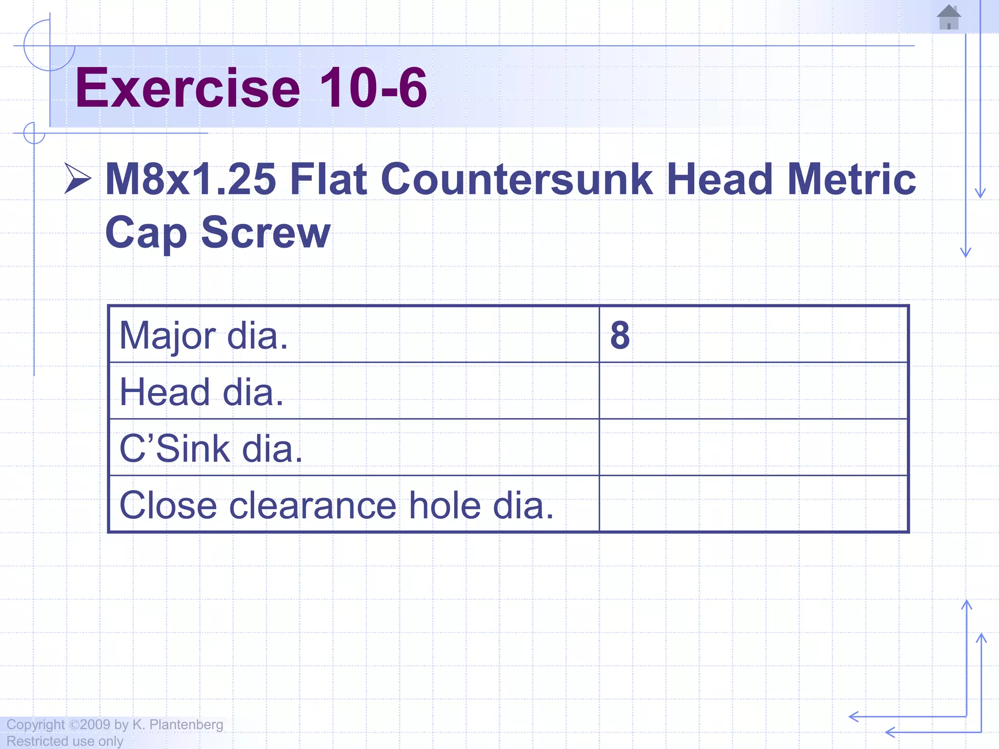 Copyright ©2009 by K. Plantenberg
Restricted use only
Exercise 10-6
 M8x1.25 Flat Countersunk Head Metric
Cap Screw
Major dia. 8
Head dia.
C’Sink dia.
Close clearance hole dia.
 
