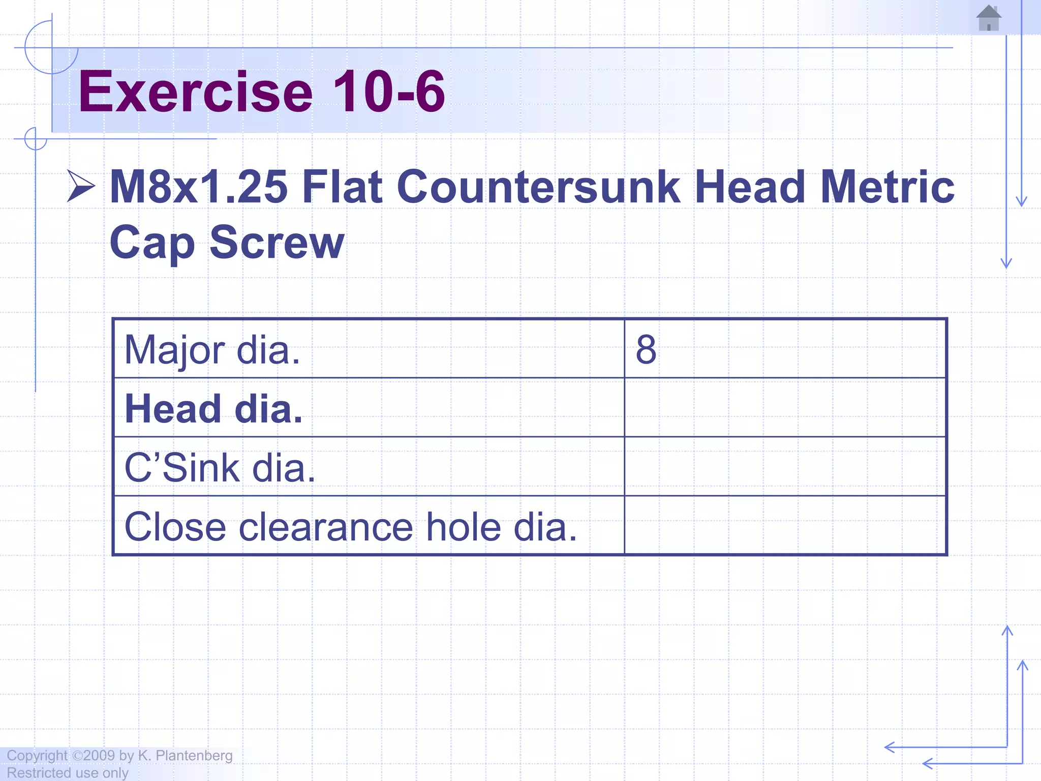 Copyright ©2009 by K. Plantenberg
Restricted use only
Exercise 10-6
 M8x1.25 Flat Countersunk Head Metric
Cap Screw
Major dia. 8
Head dia.
C’Sink dia.
Close clearance hole dia.
 