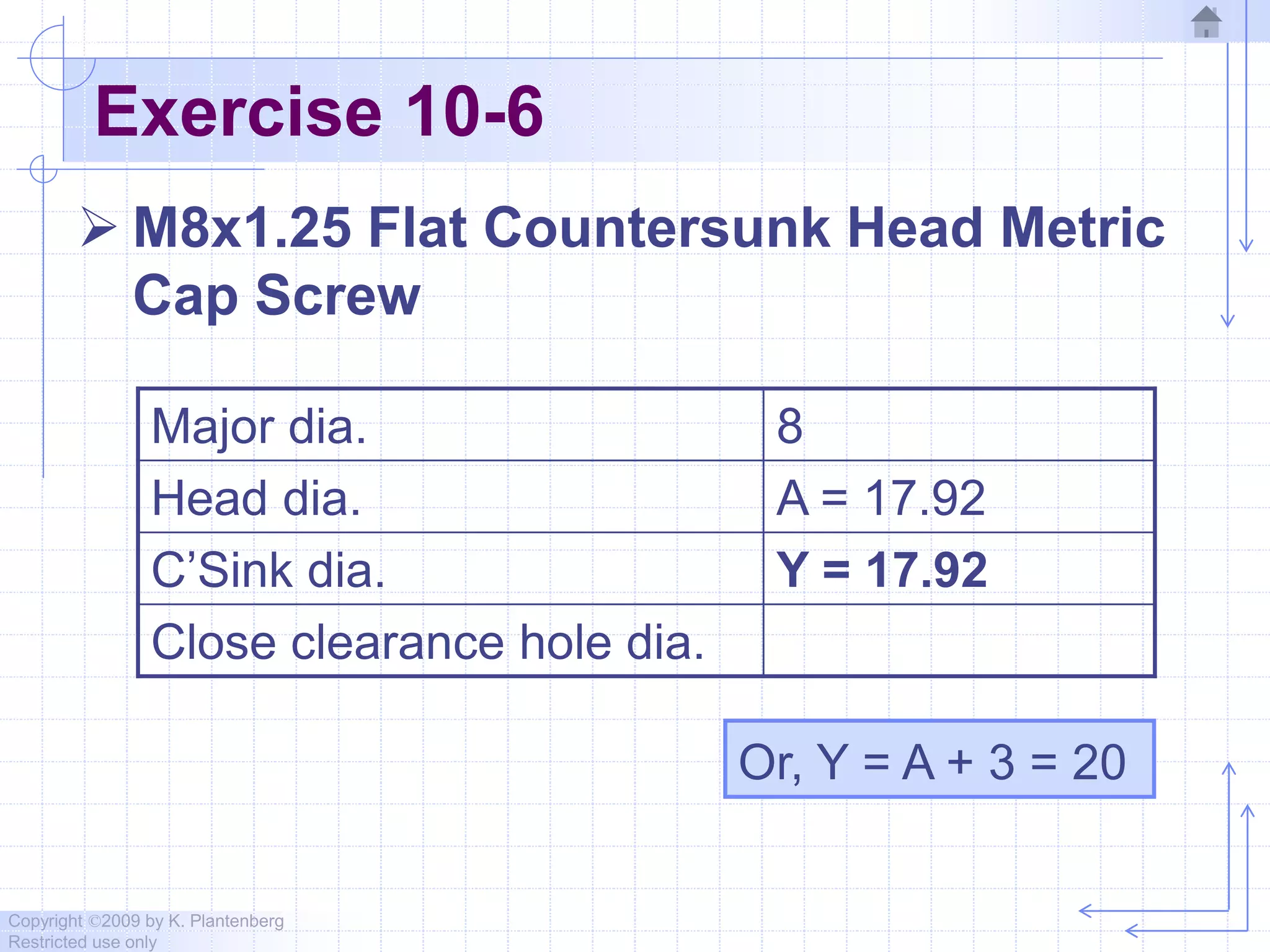 Copyright ©2009 by K. Plantenberg
Restricted use only
Exercise 10-6
 M8x1.25 Flat Countersunk Head Metric
Cap Screw
Major dia. 8
Head dia. A = 17.92
C’Sink dia. Y = 17.92
Close clearance hole dia.
Or, Y = A + 3 = 20
 