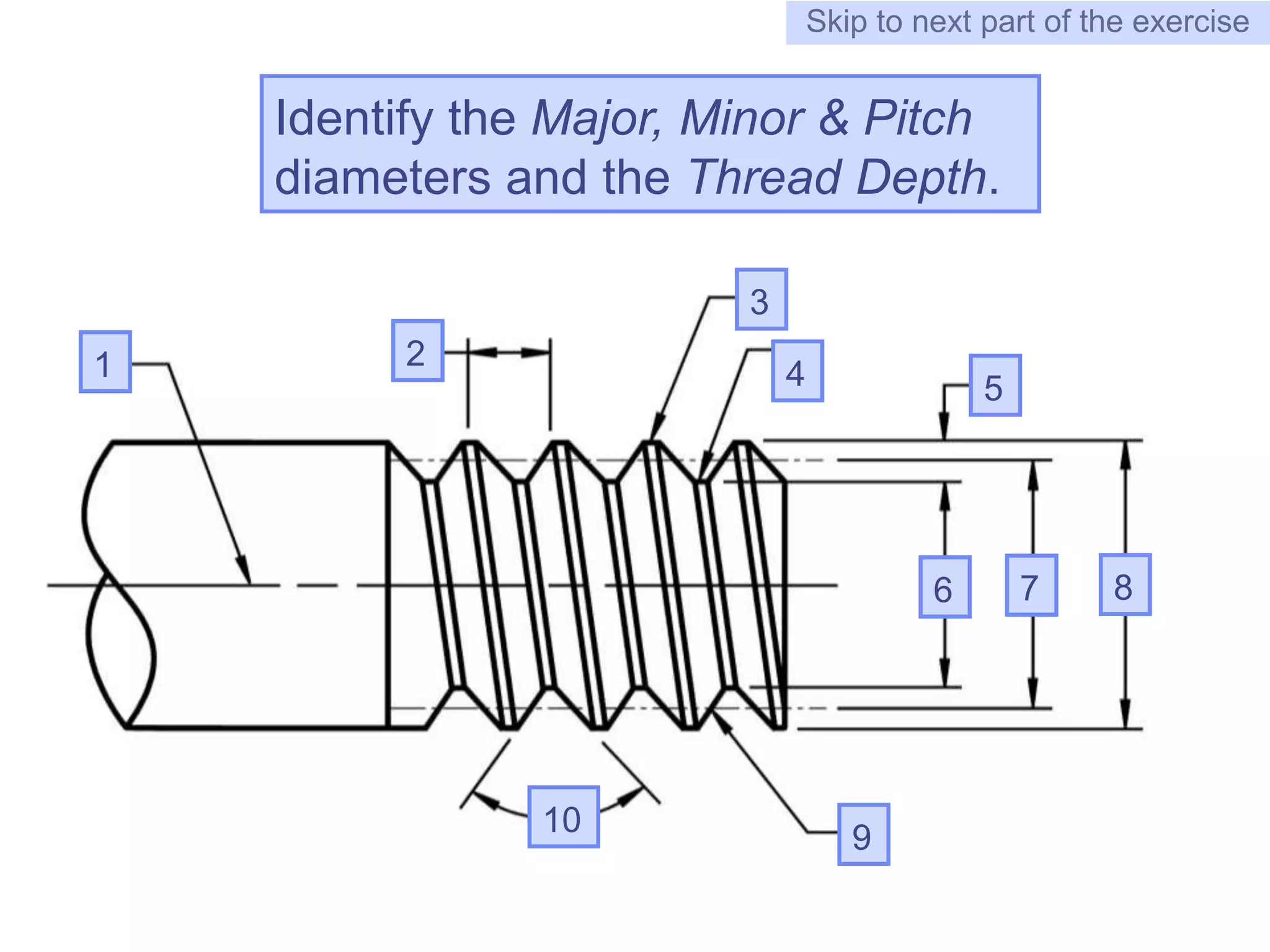 8
Identify the Major, Minor & Pitch
diameters and the Thread Depth.
Skip to next part of the exercise
7
1 2
3
4 5
6
10 9
8
 
