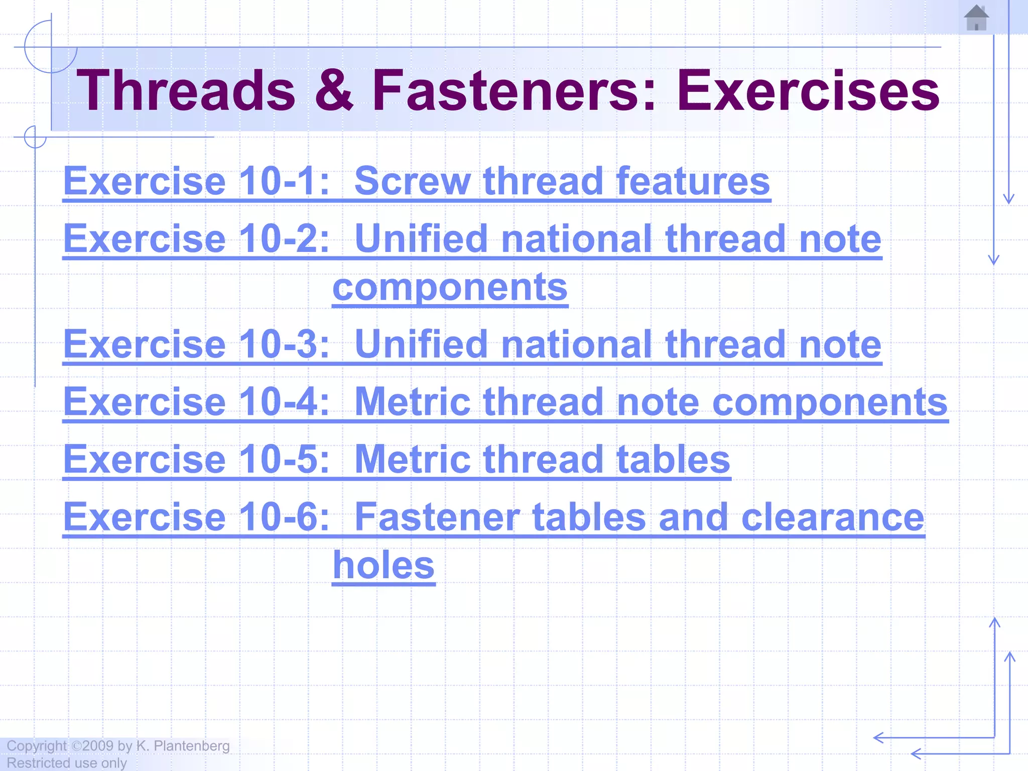 Copyright ©2009 by K. Plantenberg
Restricted use only
Threads & Fasteners: Exercises
Exercise 10-1: Screw thread features
Exercise 10-2: Unified national thread note
components
Exercise 10-3: Unified national thread note
Exercise 10-4: Metric thread note components
Exercise 10-5: Metric thread tables
Exercise 10-6: Fastener tables and clearance
holes
 