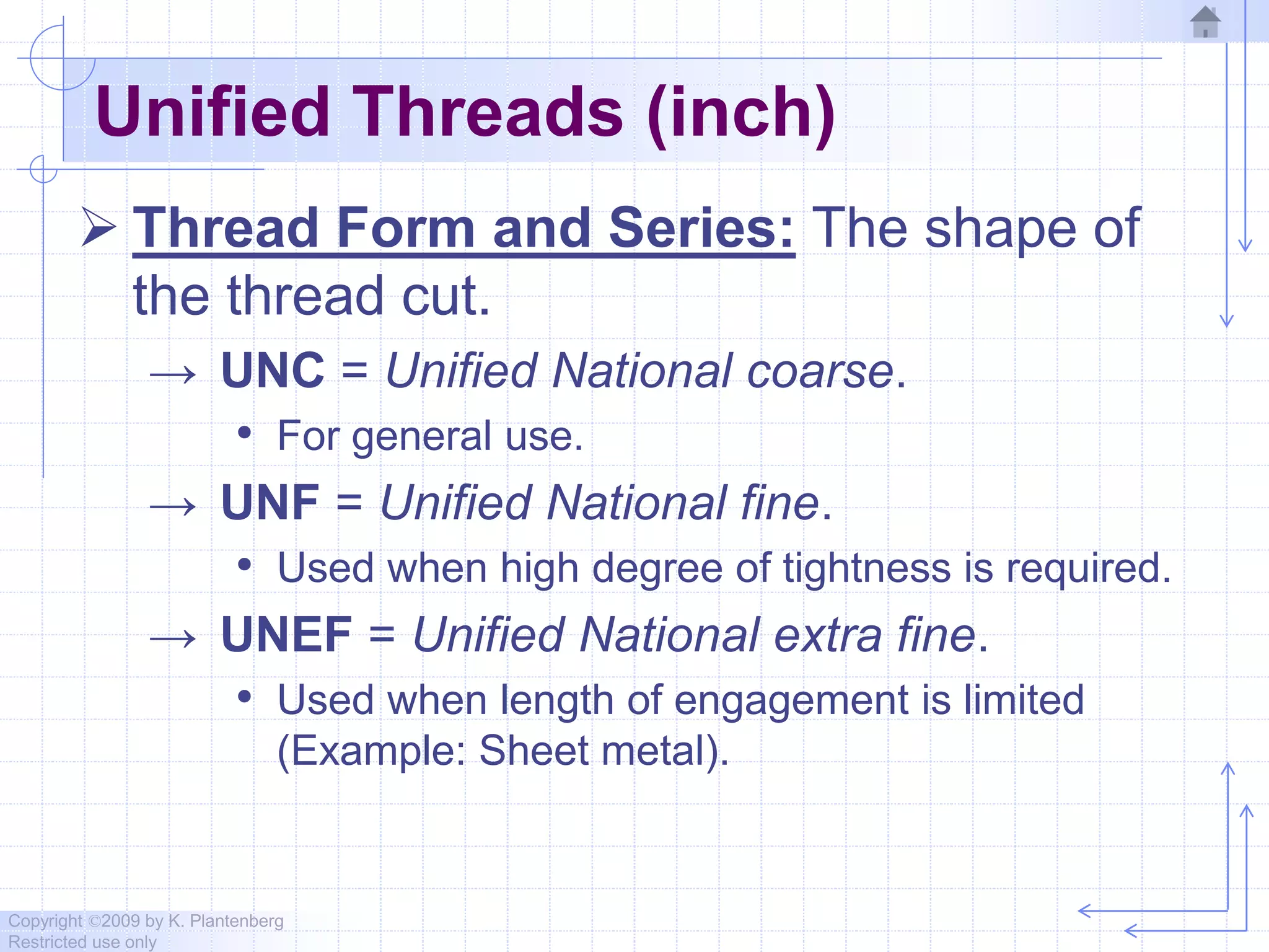 Copyright ©2009 by K. Plantenberg
Restricted use only
Unified Threads (inch)
 Thread Form and Series: The shape of
the thread cut.
→ UNC = Unified National coarse.
• For general use.
→ UNF = Unified National fine.
• Used when high degree of tightness is required.
→ UNEF = Unified National extra fine.
• Used when length of engagement is limited
(Example: Sheet metal).
 