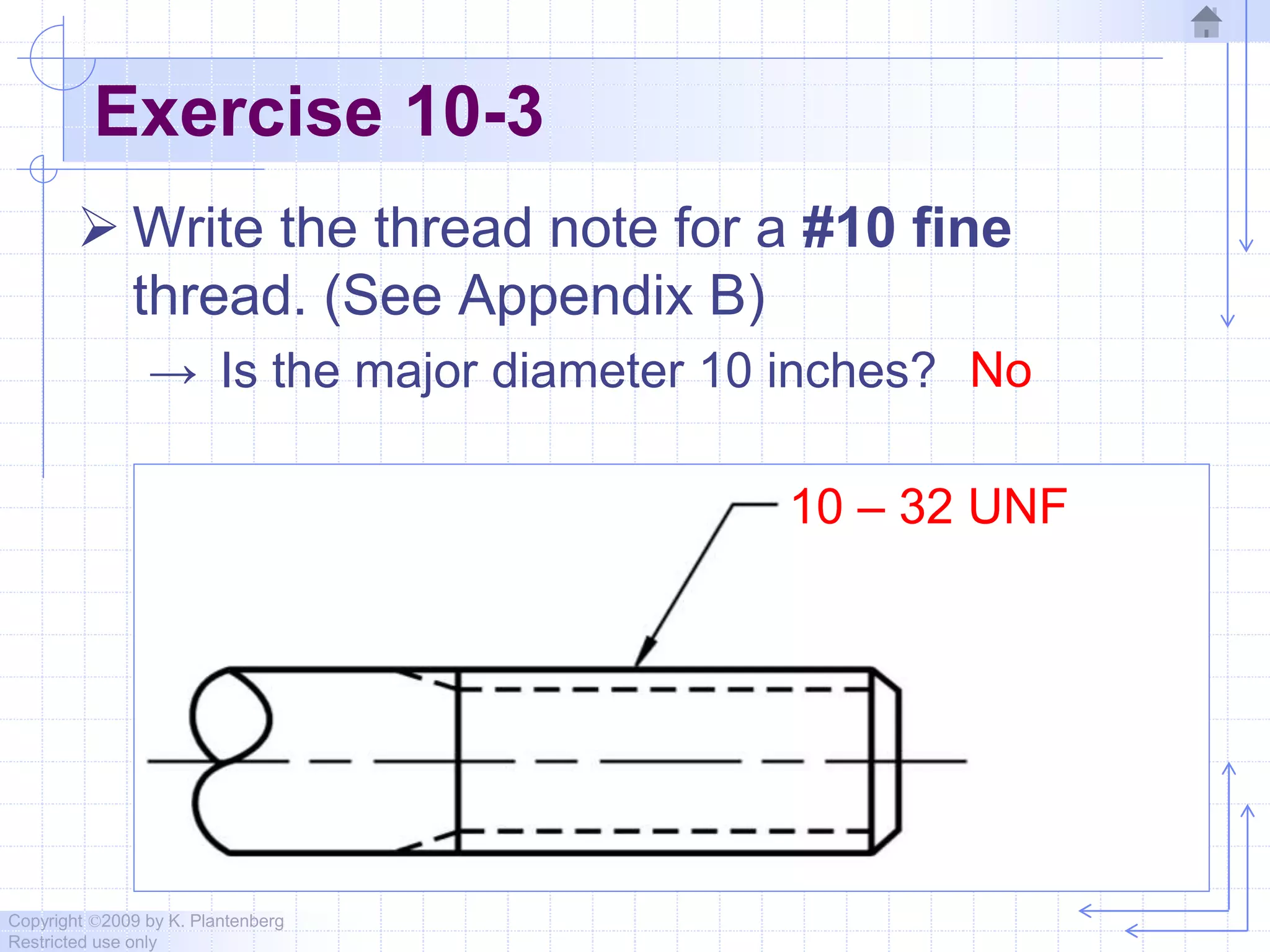 Copyright ©2009 by K. Plantenberg
Restricted use only
Exercise 10-3
 Write the thread note for a #10 fine
thread. (See Appendix B)
→ Is the major diameter 10 inches? No
10 – 32 UNF
 