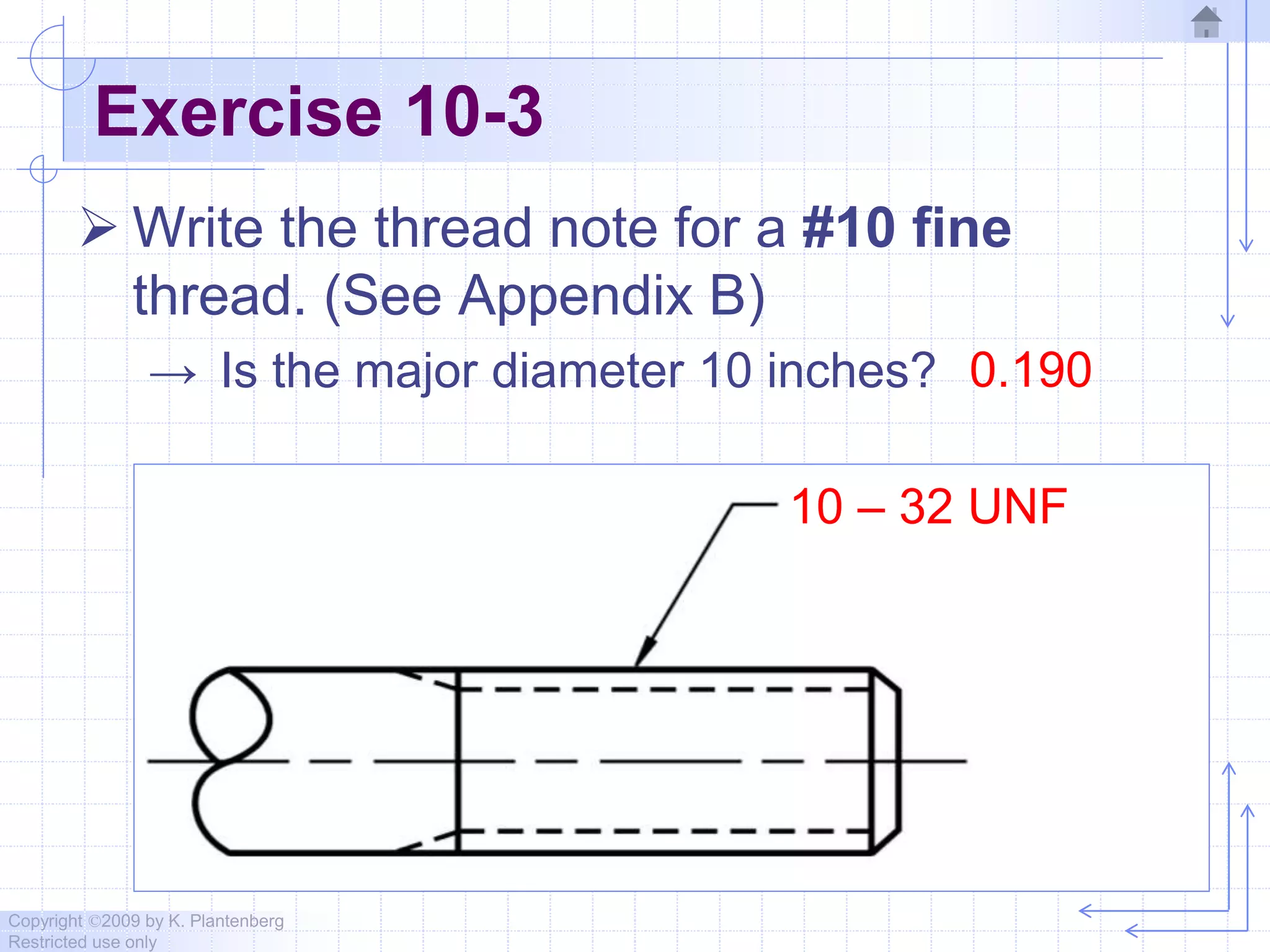 Copyright ©2009 by K. Plantenberg
Restricted use only
Exercise 10-3
 Write the thread note for a #10 fine
thread. (See Appendix B)
→ Is the major diameter 10 inches? 0.190
10 – 32 UNF
 