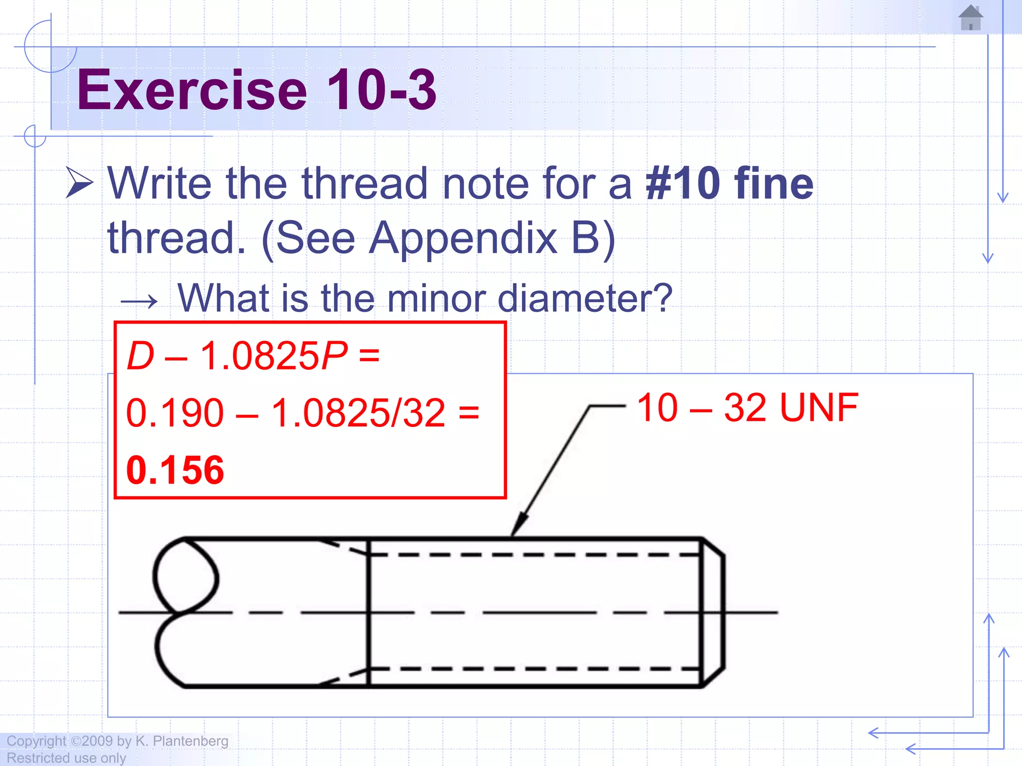Copyright ©2009 by K. Plantenberg
Restricted use only
Exercise 10-3
 Write the thread note for a #10 fine
thread. (See Appendix B)
→ What is the minor diameter?
10 – 32 UNF
D – 1.0825P =
0.190 – 1.0825/32 =
0.156
 