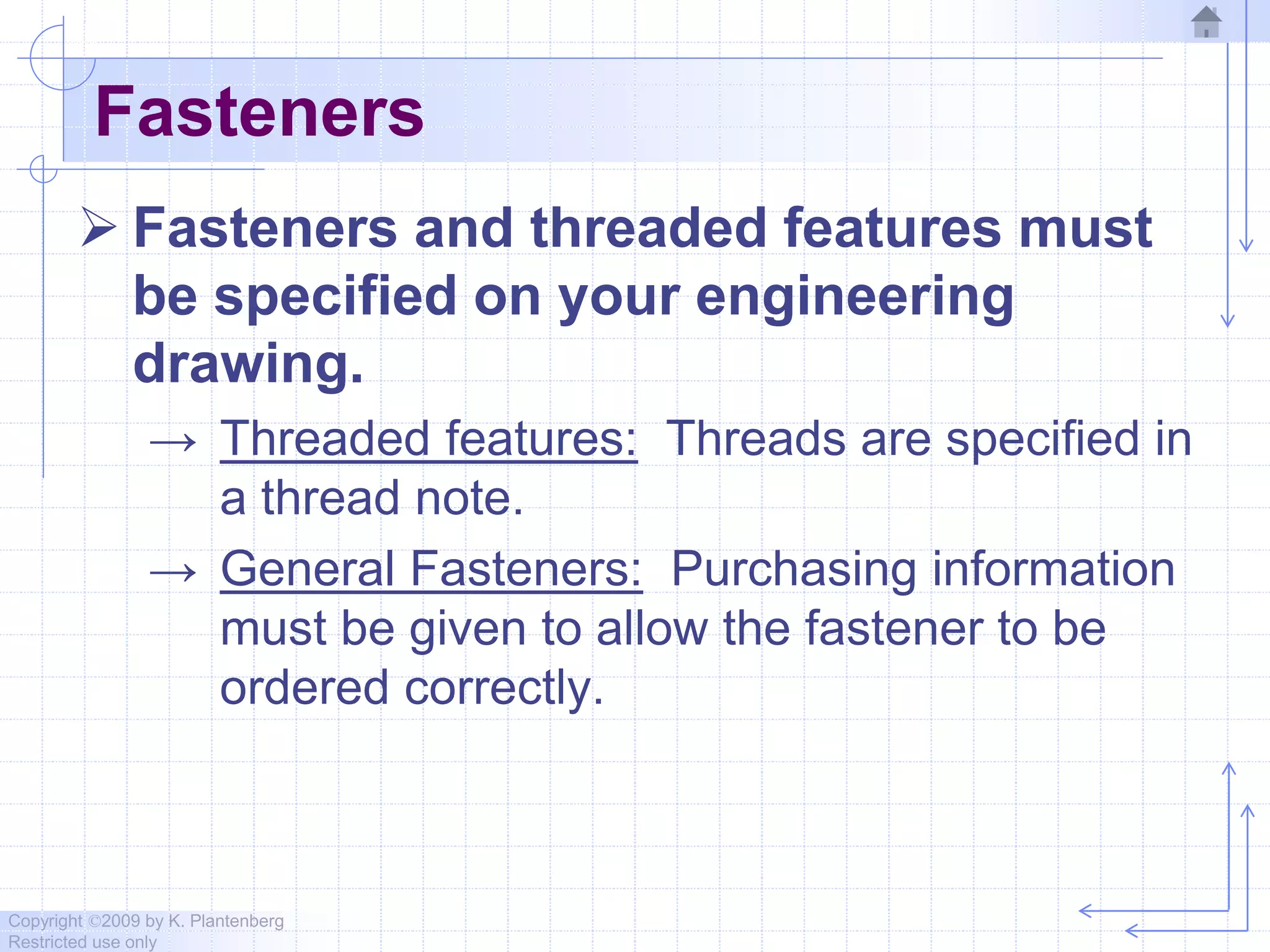 Copyright ©2009 by K. Plantenberg
Restricted use only
Fasteners
 Fasteners and threaded features must
be specified on your engineering
drawing.
→ Threaded features: Threads are specified in
a thread note.
→ General Fasteners: Purchasing information
must be given to allow the fastener to be
ordered correctly.
 