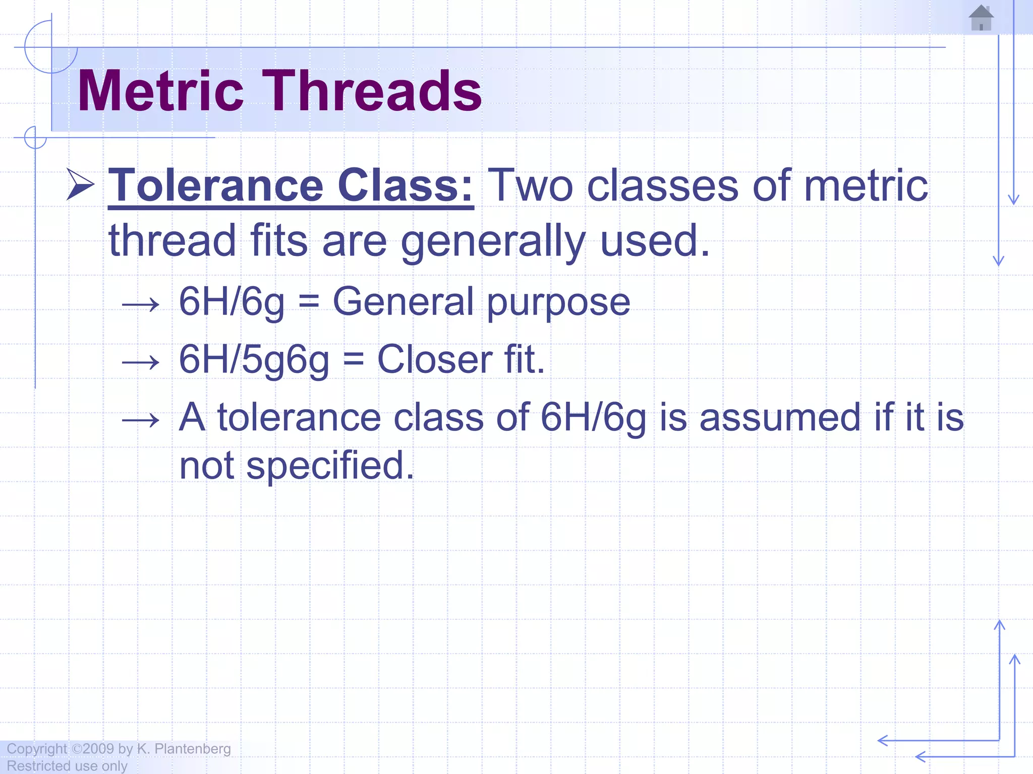 Copyright ©2009 by K. Plantenberg
Restricted use only
Metric Threads
 Tolerance Class: Two classes of metric
thread fits are generally used.
→ 6H/6g = General purpose
→ 6H/5g6g = Closer fit.
→ A tolerance class of 6H/6g is assumed if it is
not specified.
 