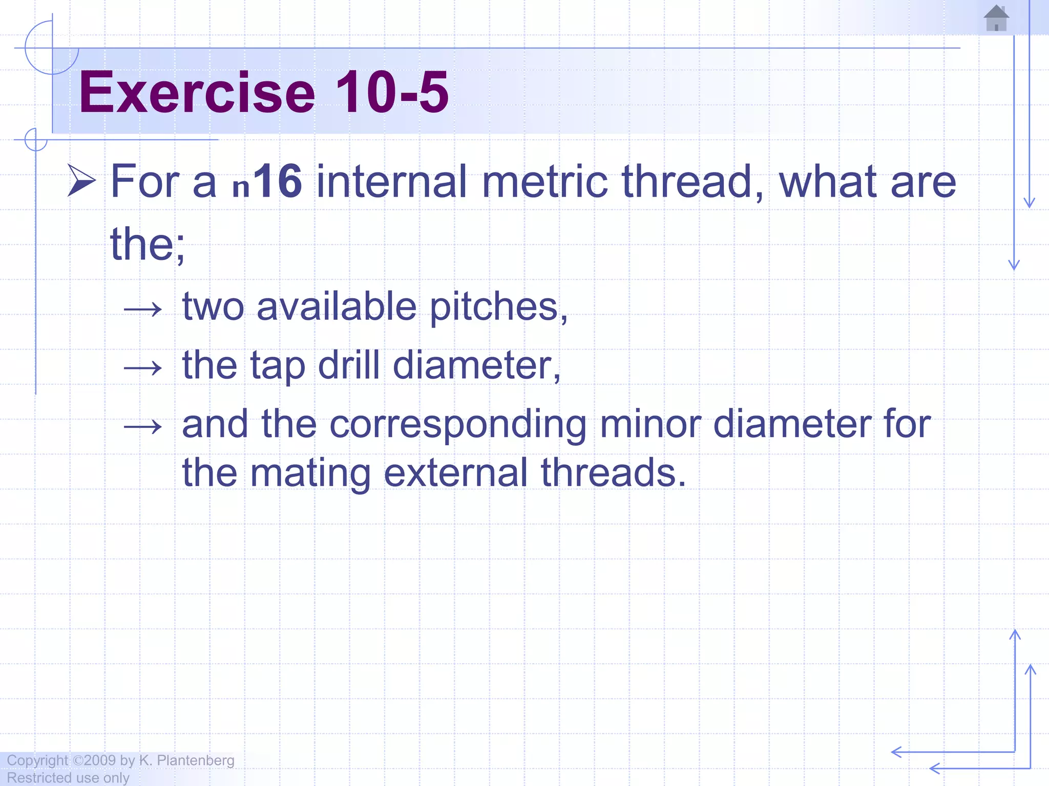 Copyright ©2009 by K. Plantenberg
Restricted use only
Exercise 10-5
 For a n16 internal metric thread, what are
the;
→ two available pitches,
→ the tap drill diameter,
→ and the corresponding minor diameter for
the mating external threads.
 