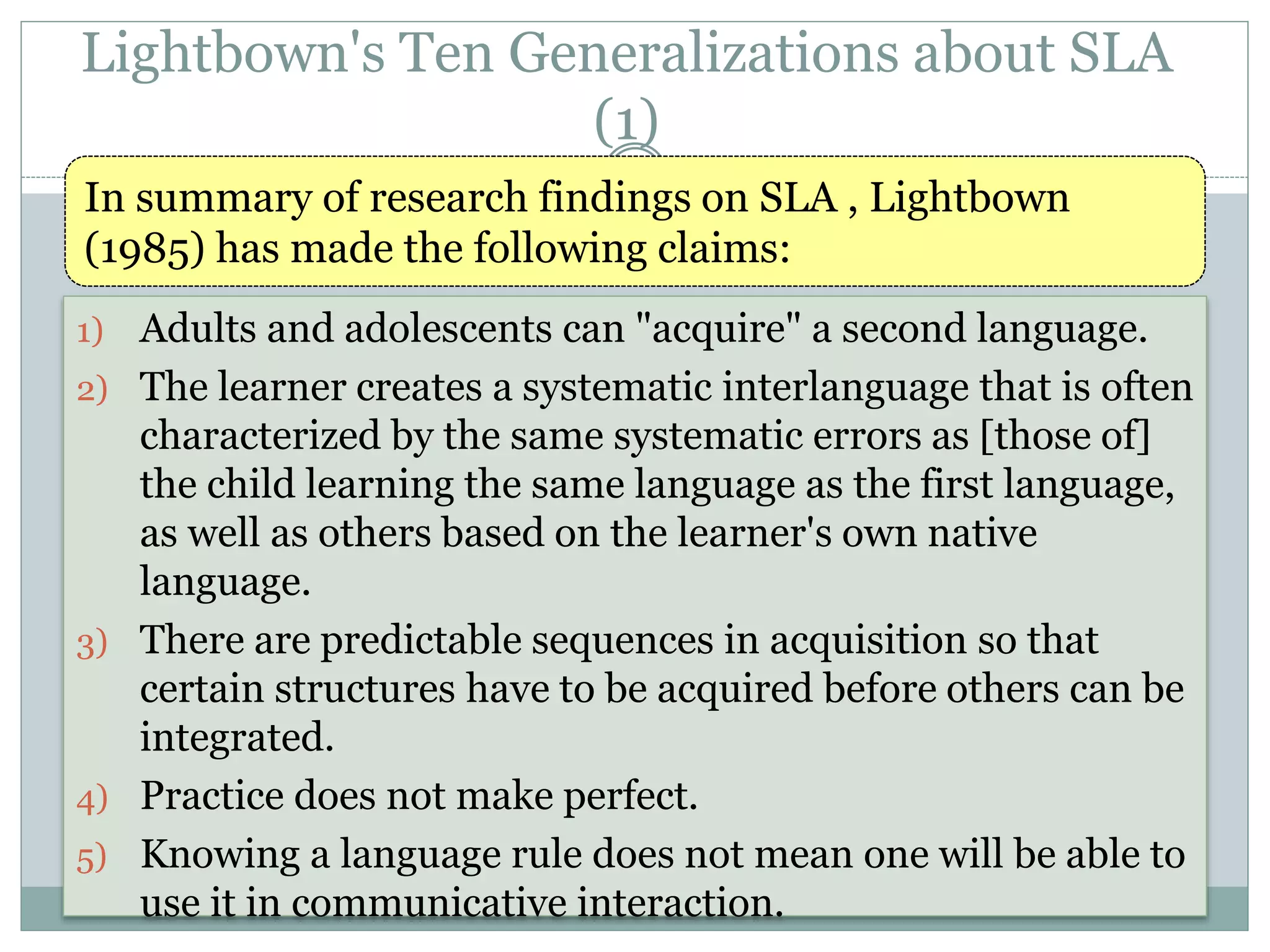 Lightbown's Ten Generalizations about SLA
(1)
1) Adults and adolescents can "acquire" a second language.
2) The learner creates a systematic interlanguage that is often
characterized by the same systematic errors as [those of]
the child learning the same language as the first language,
as well as others based on the learner's own native
language.
3) There are predictable sequences in acquisition so that
certain structures have to be acquired before others can be
integrated.
4) Practice does not make perfect.
5) Knowing a language rule does not mean one will be able to
use it in communicative interaction.
In summary of research findings on SLA , Lightbown
(1985) has made the following claims:
 
