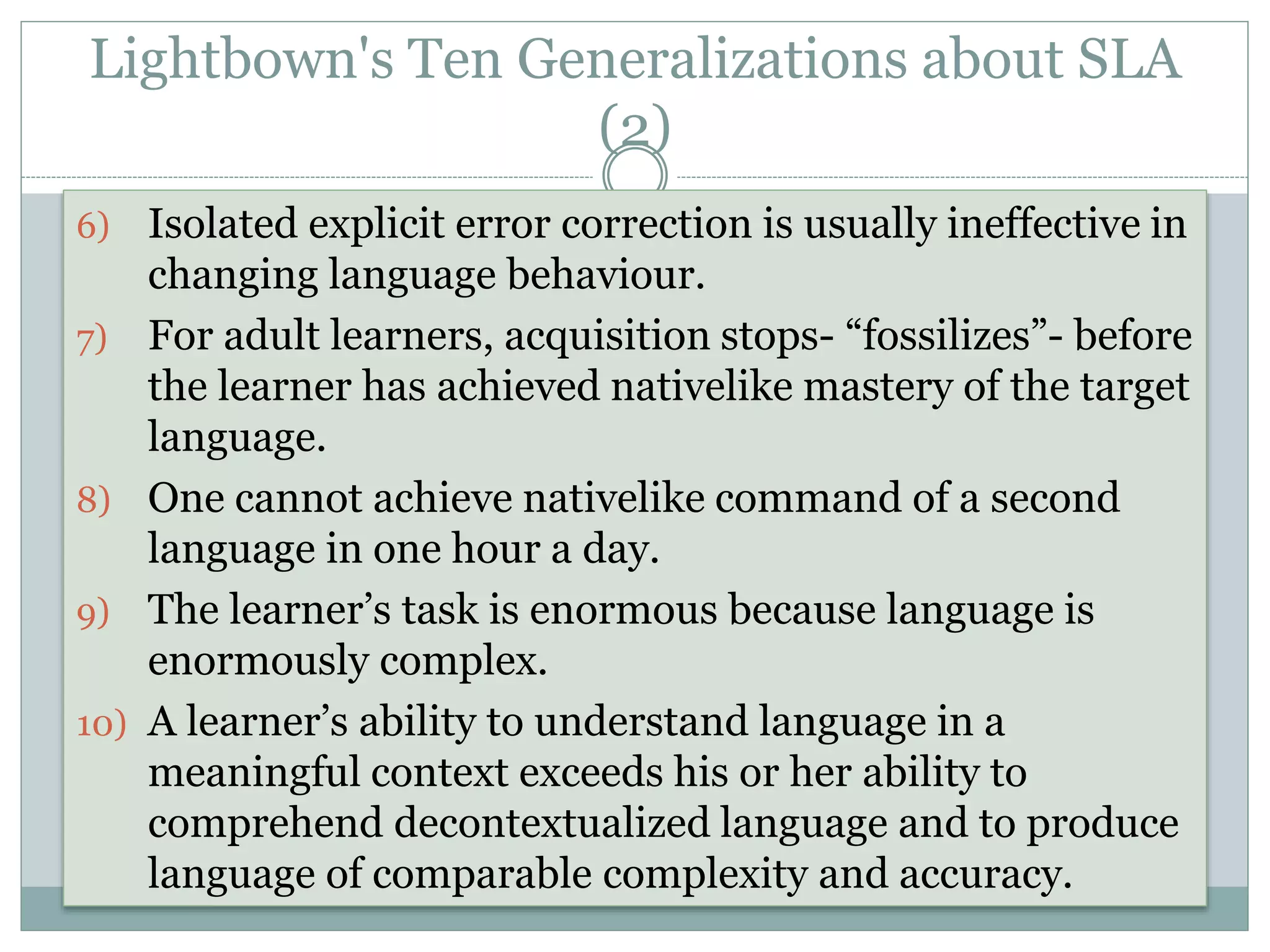 Lightbown's Ten Generalizations about SLA
(2)
6) Isolated explicit error correction is usually ineffective in
changing language behaviour.
7) For adult learners, acquisition stops- “fossilizes”- before
the learner has achieved nativelike mastery of the target
language.
8) One cannot achieve nativelike command of a second
language in one hour a day.
9) The learner’s task is enormous because language is
enormously complex.
10) A learner’s ability to understand language in a
meaningful context exceeds his or her ability to
comprehend decontextualized language and to produce
language of comparable complexity and accuracy.
 