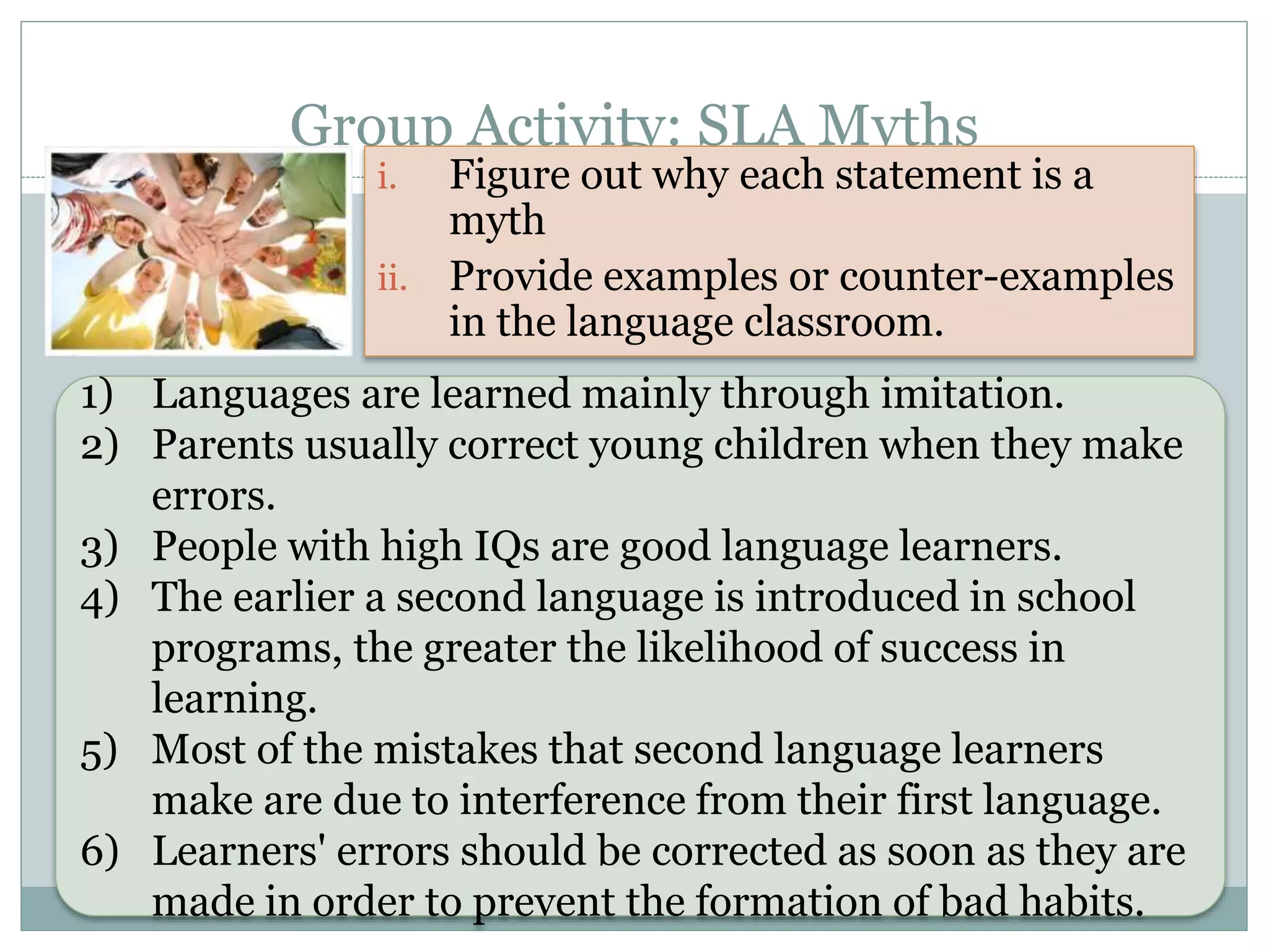 Group Activity: SLA Myths
i. Figure out why each statement is a
myth
ii. Provide examples or counter-examples
in the language classroom.
1) Languages are learned mainly through imitation.
2) Parents usually correct young children when they make
errors.
3) People with high IQs are good language learners.
4) The earlier a second language is introduced in school
programs, the greater the likelihood of success in
learning.
5) Most of the mistakes that second language learners
make are due to interference from their first language.
6) Learners' errors should be corrected as soon as they are
made in order to prevent the formation of bad habits.
 