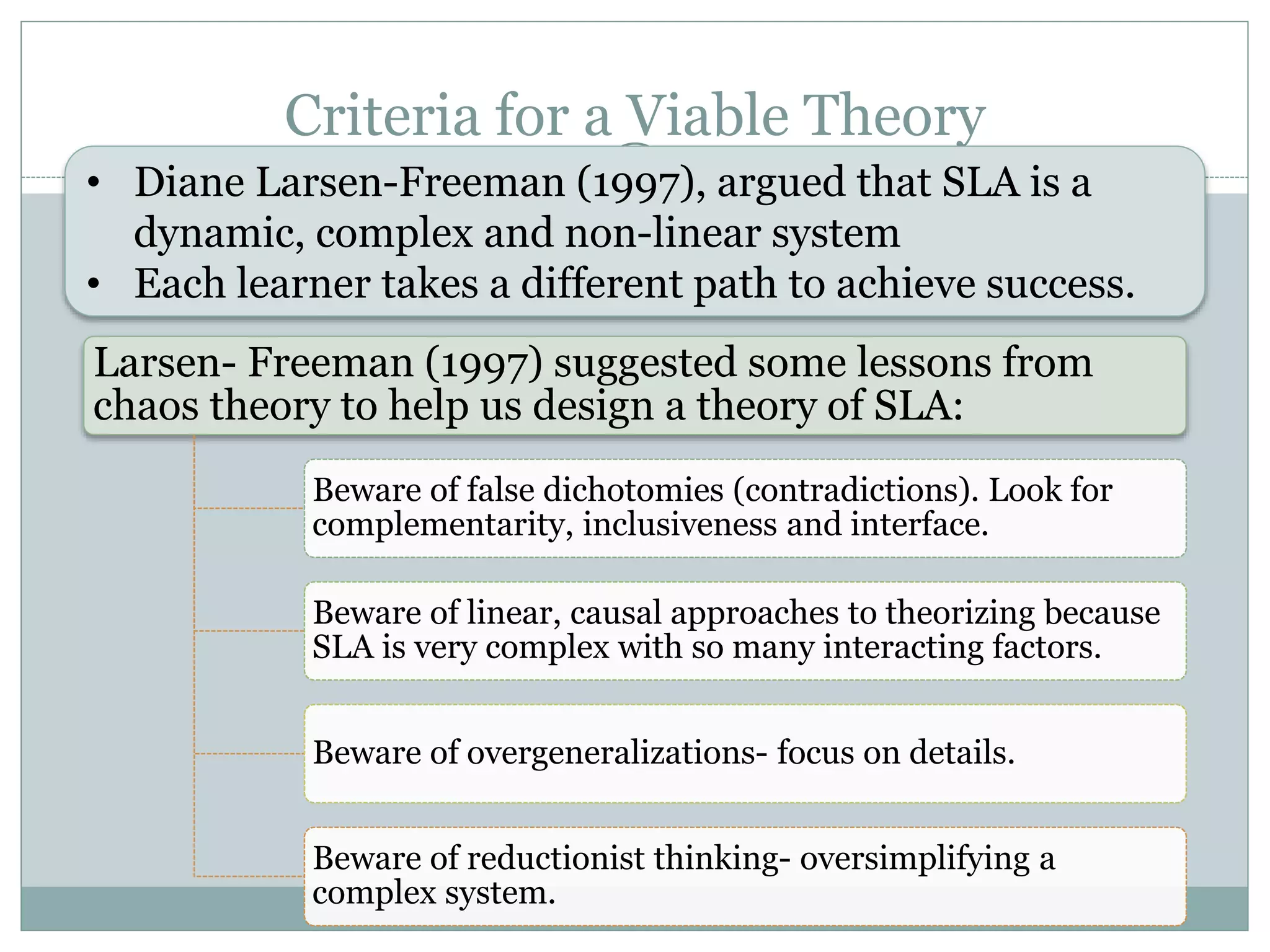 Criteria for a Viable Theory
Larsen- Freeman (1997) suggested some lessons from
chaos theory to help us design a theory of SLA:
Beware of false dichotomies (contradictions). Look for
complementarity, inclusiveness and interface.
Beware of linear, causal approaches to theorizing because
SLA is very complex with so many interacting factors.
Beware of overgeneralizations- focus on details.
Beware of reductionist thinking- oversimplifying a
complex system.
• Diane Larsen-Freeman (1997), argued that SLA is a
dynamic, complex and non-linear system
• Each learner takes a different path to achieve success.
 