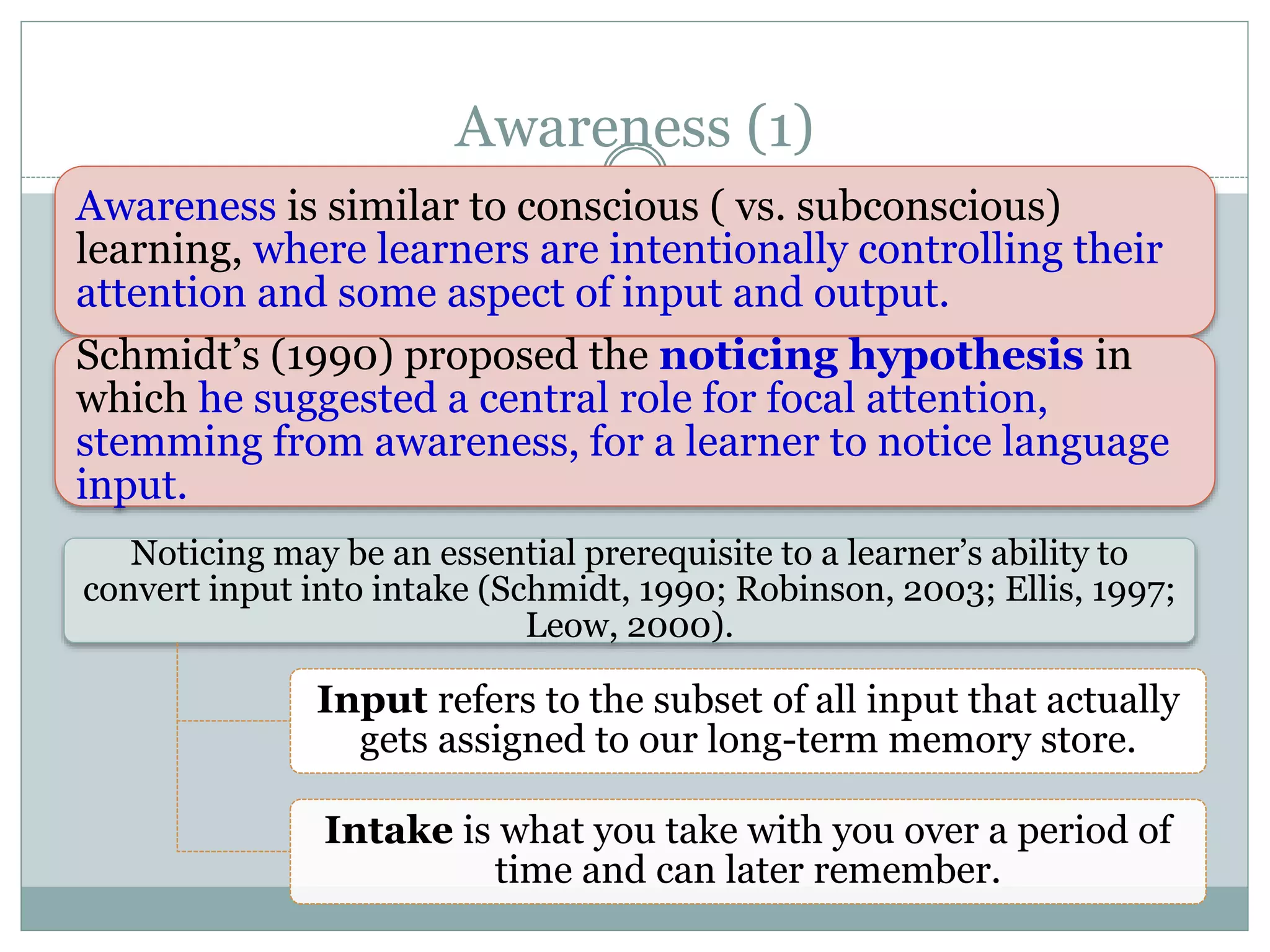 Awareness (1)
Noticing may be an essential prerequisite to a learner’s ability to
convert input into intake (Schmidt, 1990; Robinson, 2003; Ellis, 1997;
Leow, 2000).
Input refers to the subset of all input that actually
gets assigned to our long-term memory store.
Intake is what you take with you over a period of
time and can later remember.
Awareness is similar to conscious ( vs. subconscious)
learning, where learners are intentionally controlling their
attention and some aspect of input and output.
Schmidt’s (1990) proposed the noticing hypothesis in
which he suggested a central role for focal attention,
stemming from awareness, for a learner to notice language
input.
 