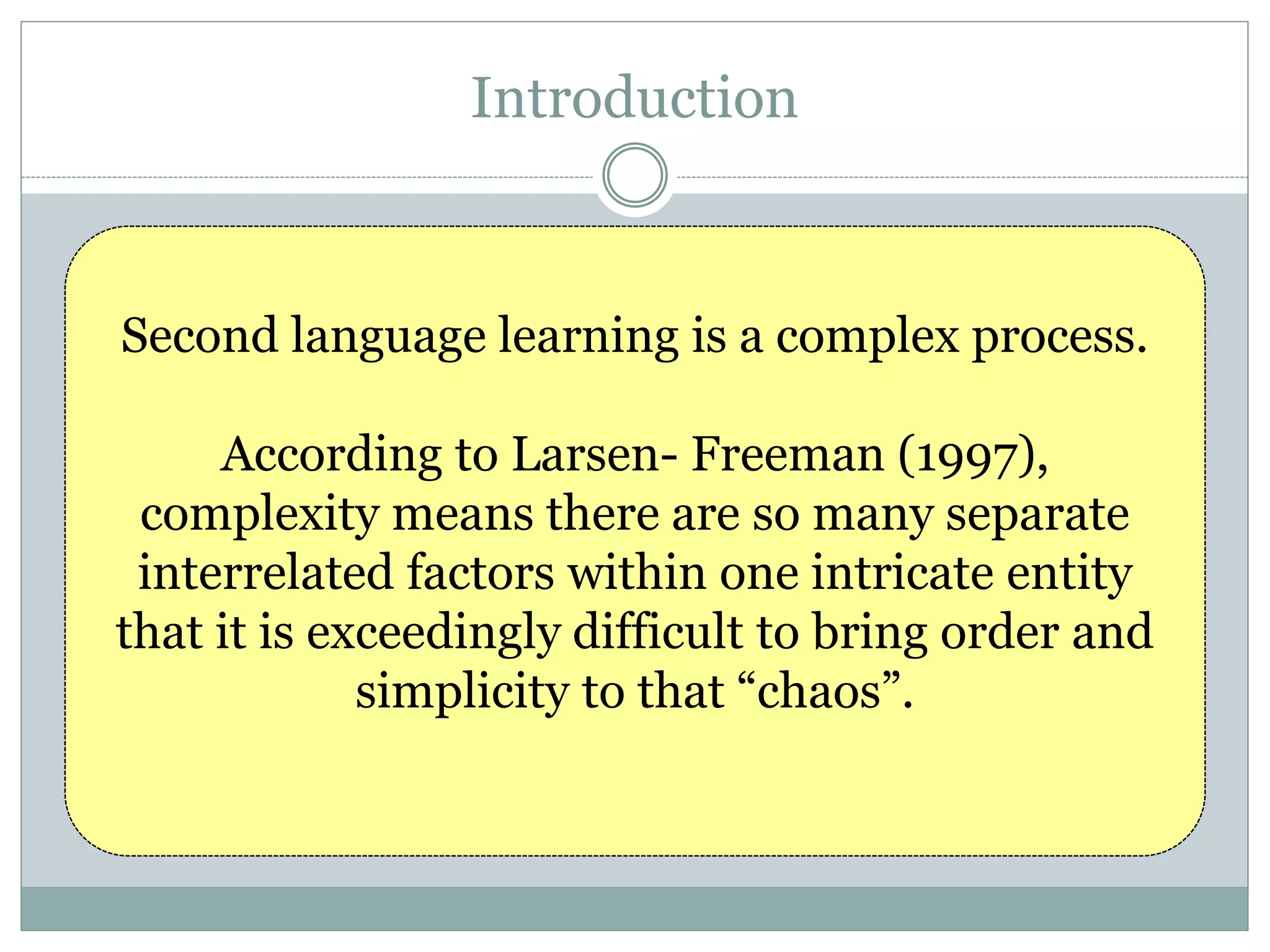 Introduction
Second language learning is a complex process.
According to Larsen- Freeman (1997),
complexity means there are so many separate
interrelated factors within one intricate entity
that it is exceedingly difficult to bring order and
simplicity to that “chaos”.
 