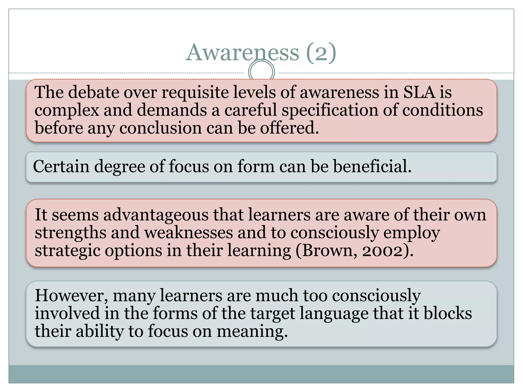 Awareness (2)
The debate over requisite levels of awareness in SLA is
complex and demands a careful specification of conditions
before any conclusion can be offered.
It seems advantageous that learners are aware of their own
strengths and weaknesses and to consciously employ
strategic options in their learning (Brown, 2002).
Certain degree of focus on form can be beneficial.
However, many learners are much too consciously
involved in the forms of the target language that it blocks
their ability to focus on meaning.
 