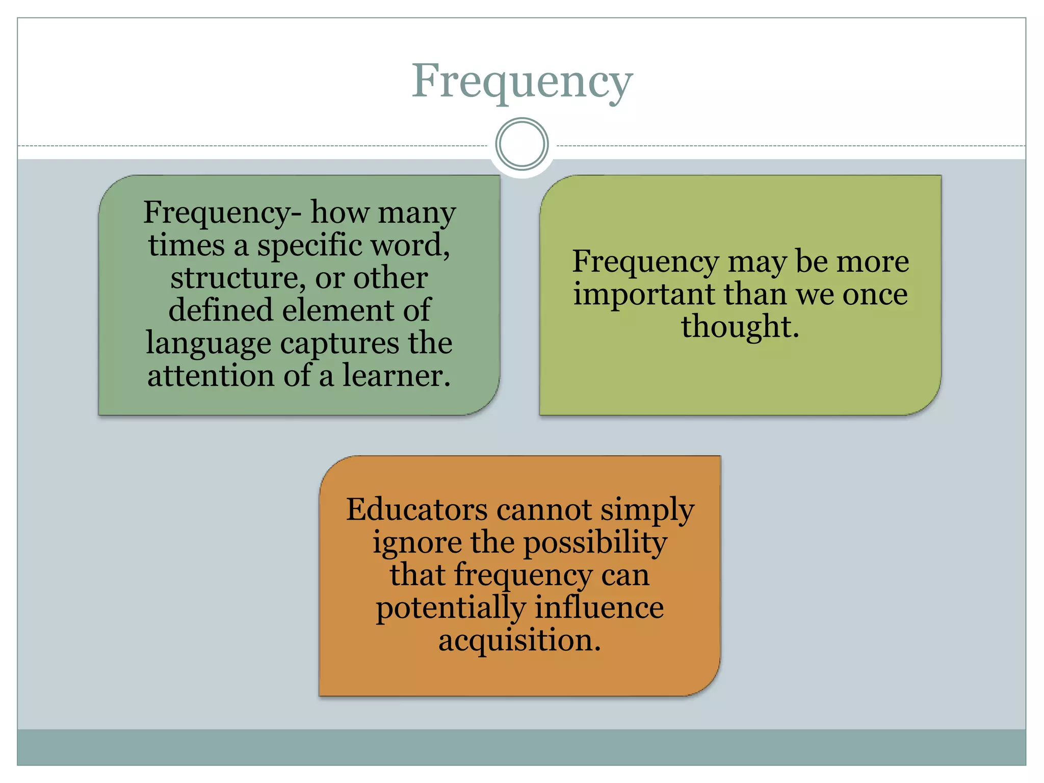 Frequency
Frequency- how many
times a specific word,
structure, or other
defined element of
language captures the
attention of a learner.
Frequency may be more
important than we once
thought.
Educators cannot simply
ignore the possibility
that frequency can
potentially influence
acquisition.
 