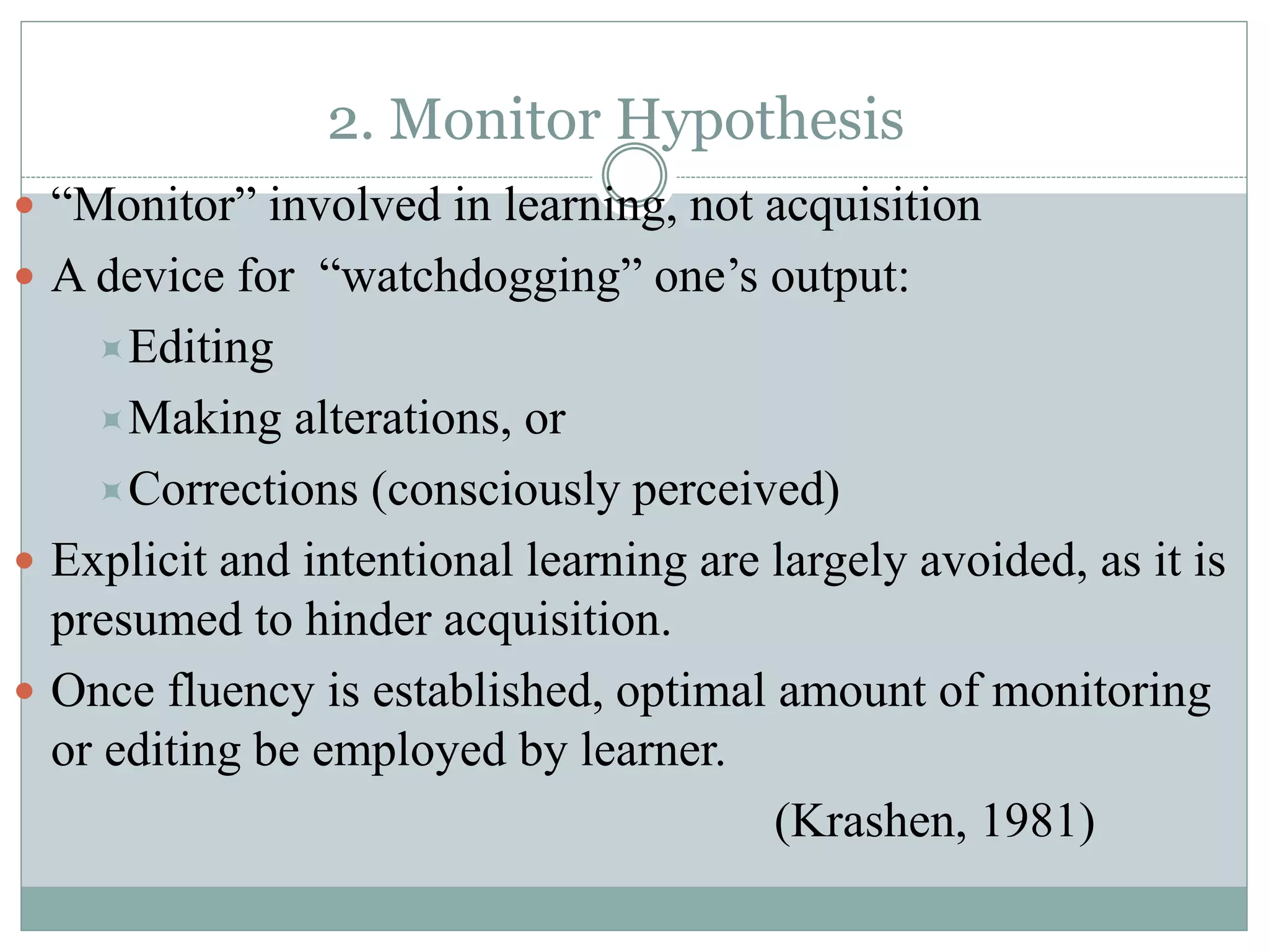 2. Monitor Hypothesis
 “Monitor” involved in learning, not acquisition
 A device for “watchdogging” one’s output:
Editing
Making alterations, or
Corrections (consciously perceived)
 Explicit and intentional learning are largely avoided, as it is
presumed to hinder acquisition.
 Once fluency is established, optimal amount of monitoring
or editing be employed by learner.
(Krashen, 1981)
 