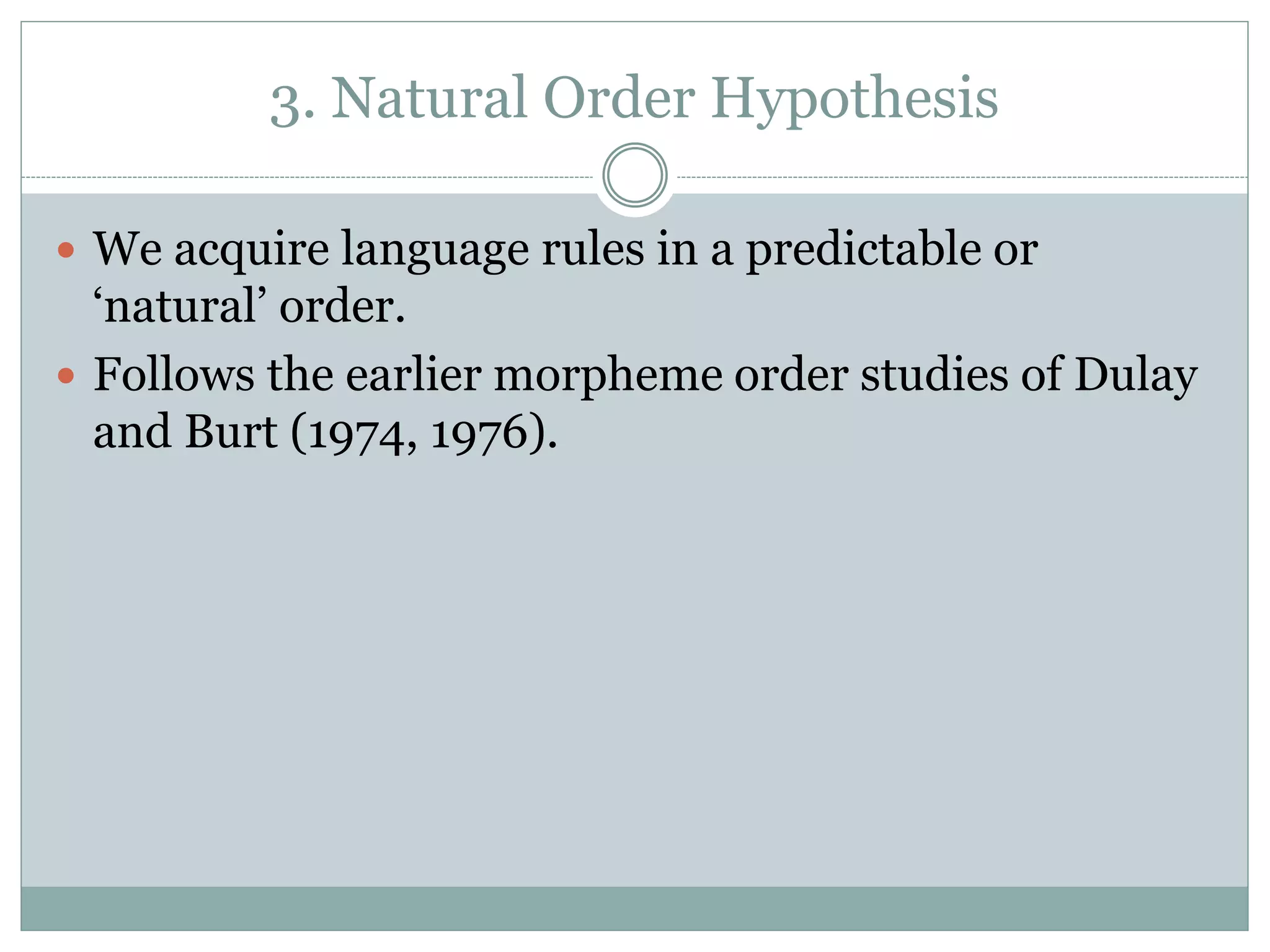 3. Natural Order Hypothesis
 We acquire language rules in a predictable or
‘natural’ order.
 Follows the earlier morpheme order studies of Dulay
and Burt (1974, 1976).
 