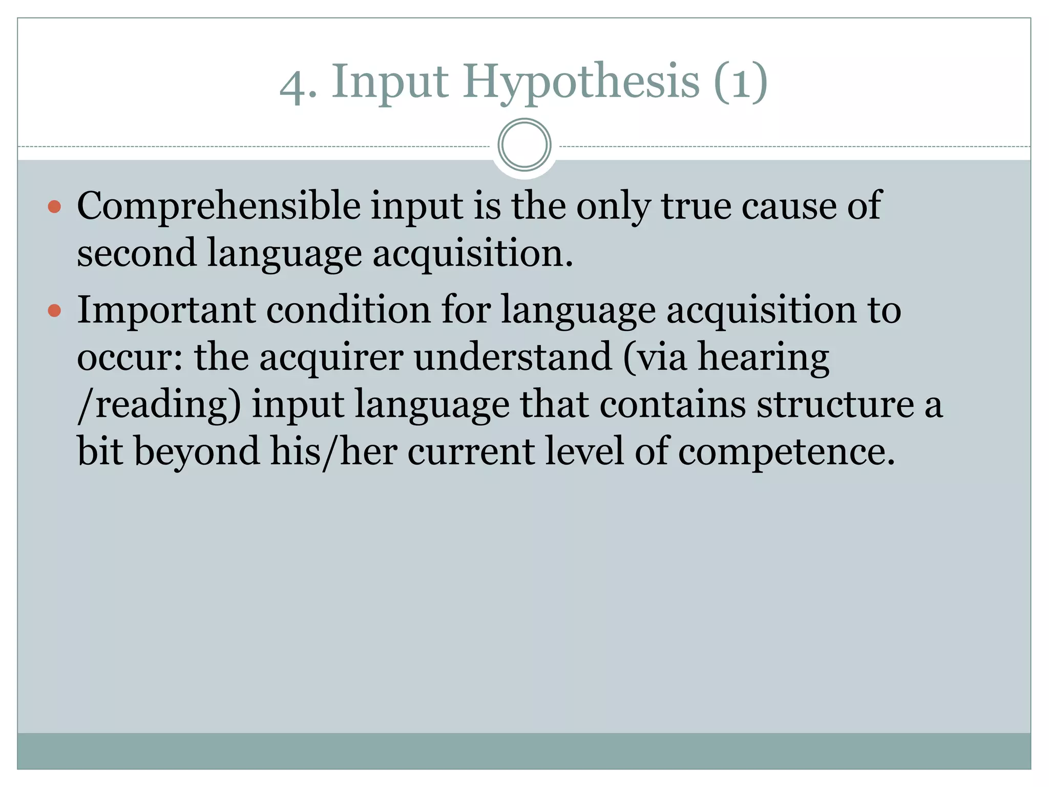4. Input Hypothesis (1)
 Comprehensible input is the only true cause of
second language acquisition.
 Important condition for language acquisition to
occur: the acquirer understand (via hearing
/reading) input language that contains structure a
bit beyond his/her current level of competence.
 