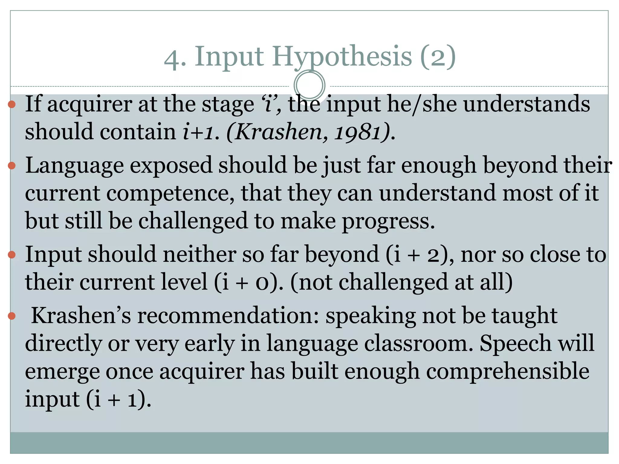 4. Input Hypothesis (2)
 If acquirer at the stage ‘i’, the input he/she understands
should contain i+1. (Krashen, 1981).
 Language exposed should be just far enough beyond their
current competence, that they can understand most of it
but still be challenged to make progress.
 Input should neither so far beyond (i + 2), nor so close to
their current level (i + 0). (not challenged at all)
 Krashen’s recommendation: speaking not be taught
directly or very early in language classroom. Speech will
emerge once acquirer has built enough comprehensible
input (i + 1).
 