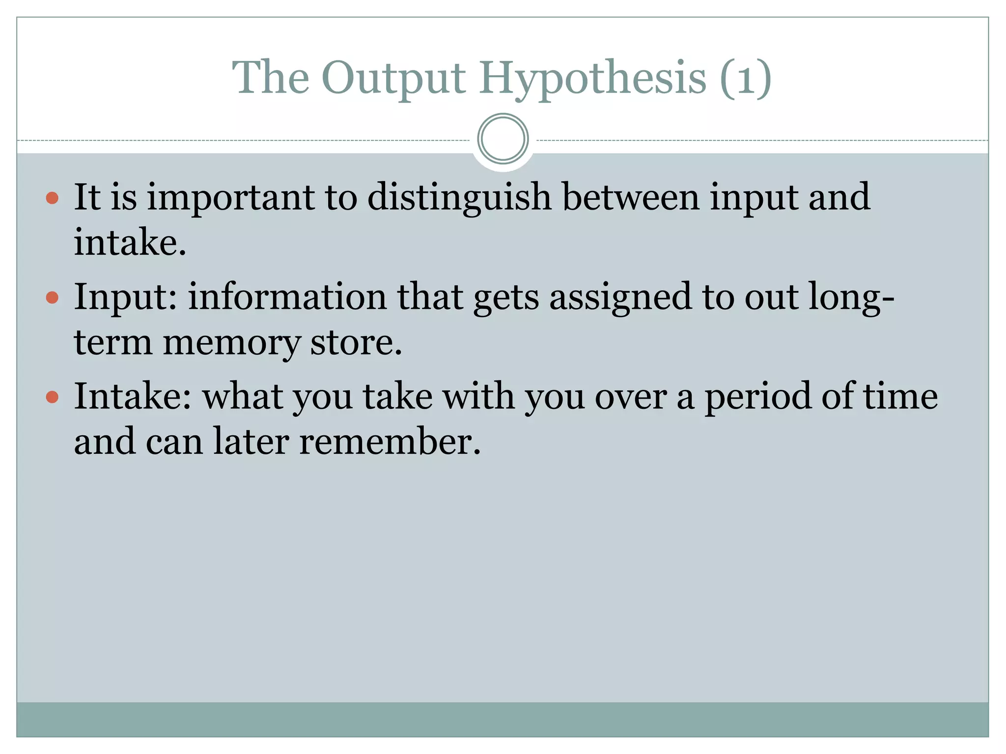 The Output Hypothesis (1)
 It is important to distinguish between input and
intake.
 Input: information that gets assigned to out long-
term memory store.
 Intake: what you take with you over a period of time
and can later remember.
 