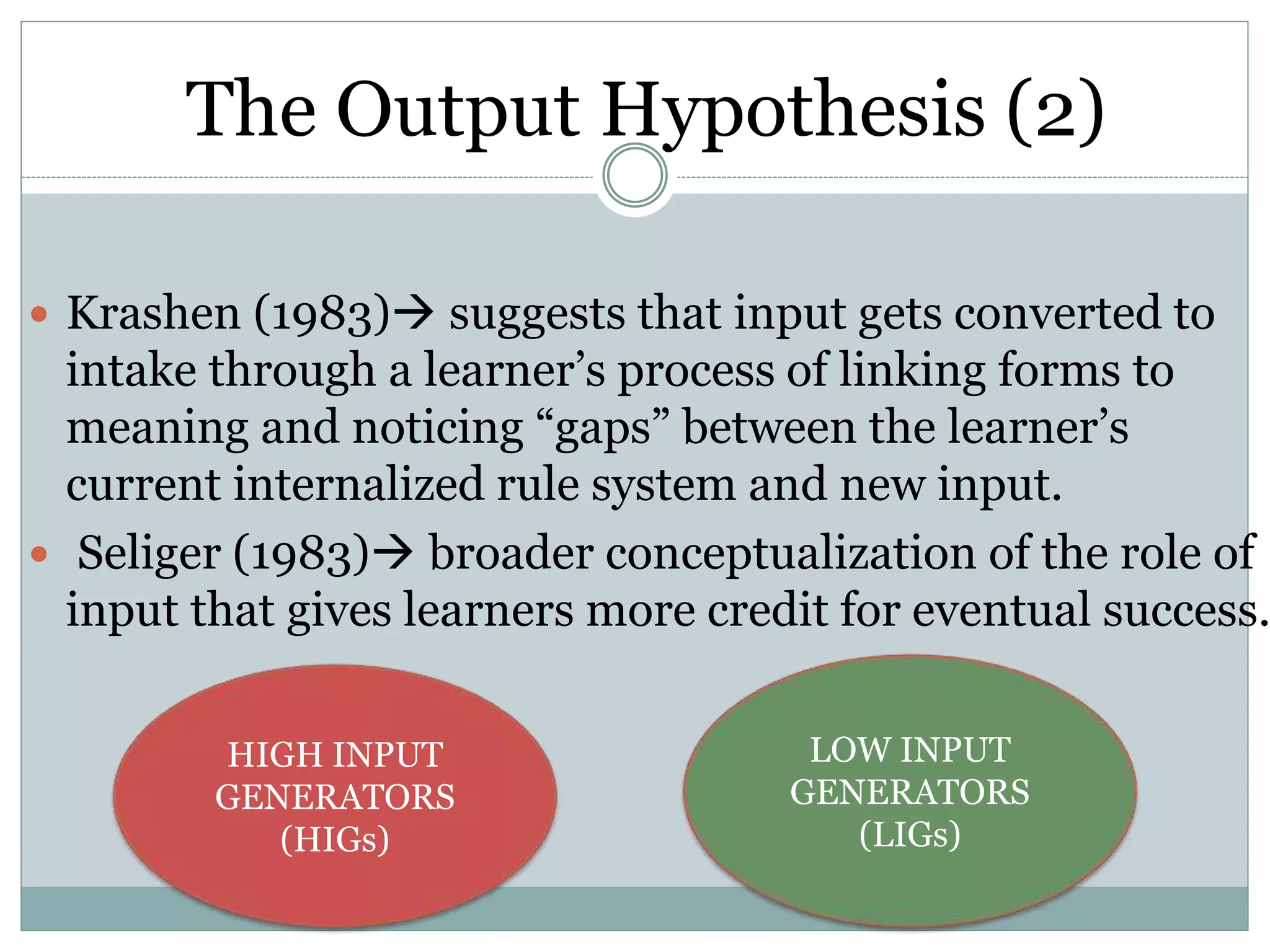  Krashen (1983) suggests that input gets converted to
intake through a learner’s process of linking forms to
meaning and noticing “gaps” between the learner’s
current internalized rule system and new input.
 Seliger (1983) broader conceptualization of the role of
input that gives learners more credit for eventual success.
The Output Hypothesis (2)
HIGH INPUT
GENERATORS
(HIGs)
LOW INPUT
GENERATORS
(LIGs)
 