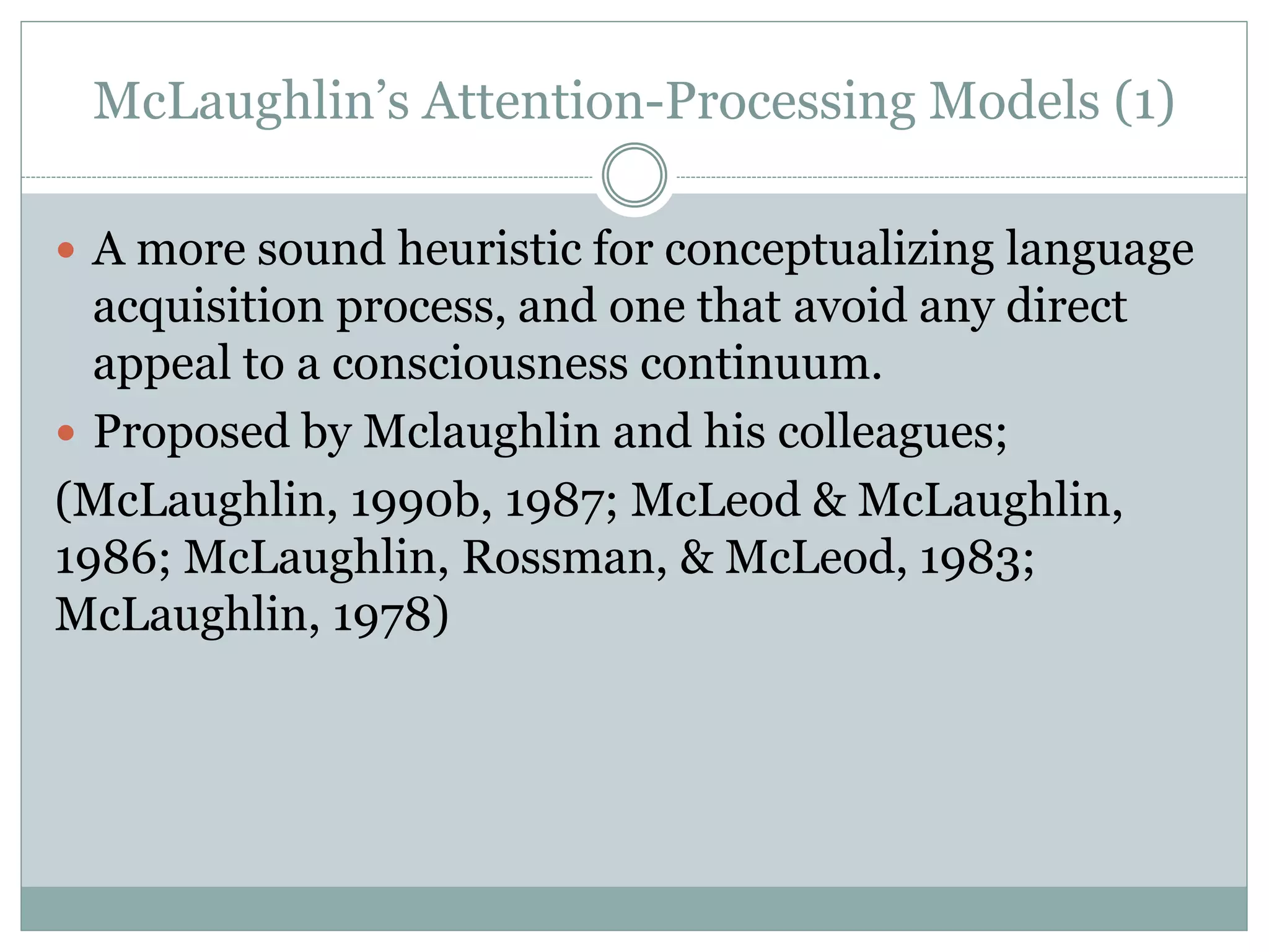 McLaughlin’s Attention-Processing Models (1)
 A more sound heuristic for conceptualizing language
acquisition process, and one that avoid any direct
appeal to a consciousness continuum.
 Proposed by Mclaughlin and his colleagues;
(McLaughlin, 1990b, 1987; McLeod & McLaughlin,
1986; McLaughlin, Rossman, & McLeod, 1983;
McLaughlin, 1978)
 