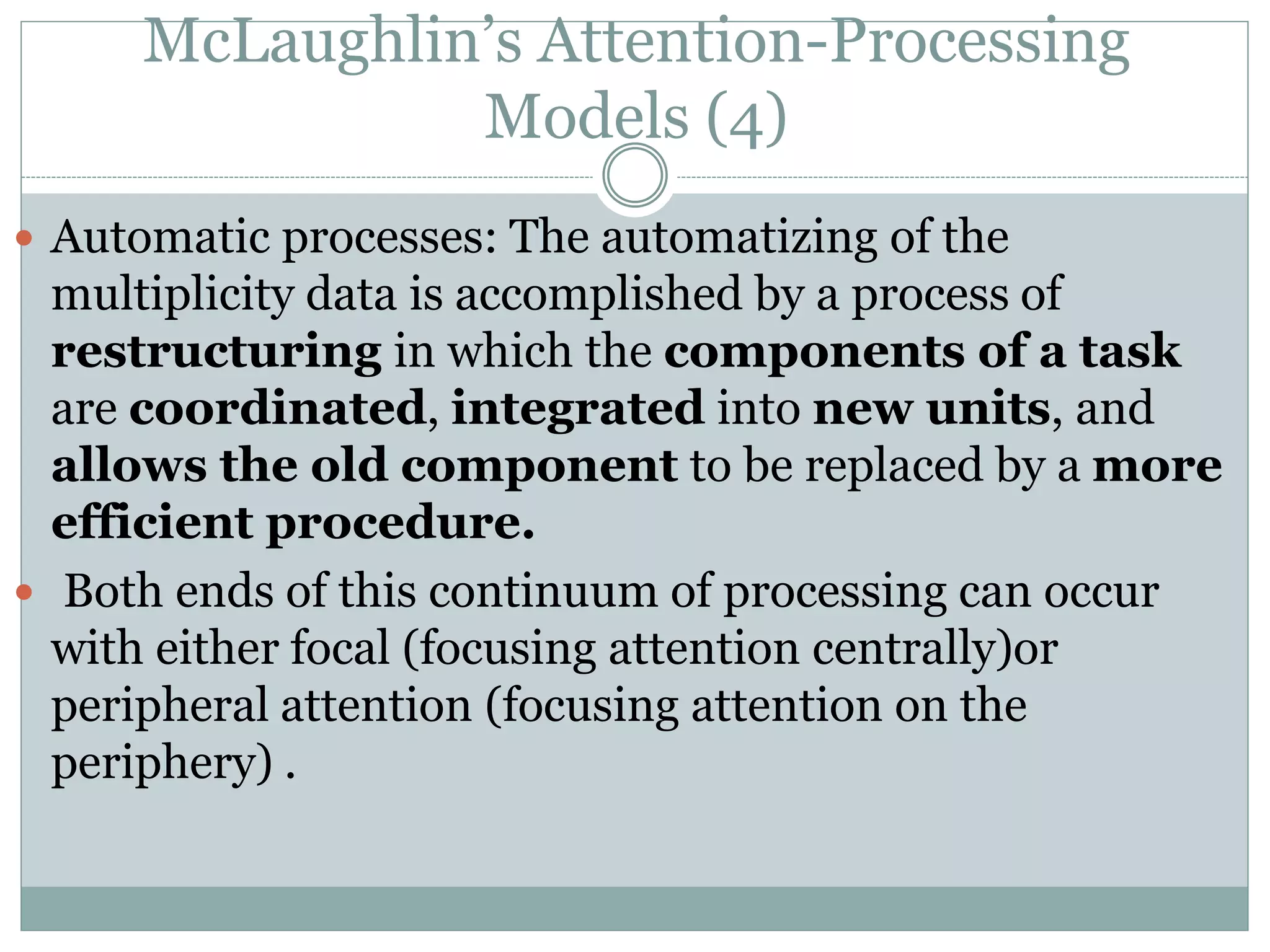 McLaughlin’s Attention-Processing
Models (4)
 Automatic processes: The automatizing of the
multiplicity data is accomplished by a process of
restructuring in which the components of a task
are coordinated, integrated into new units, and
allows the old component to be replaced by a more
efficient procedure.
 Both ends of this continuum of processing can occur
with either focal (focusing attention centrally)or
peripheral attention (focusing attention on the
periphery) .
 
