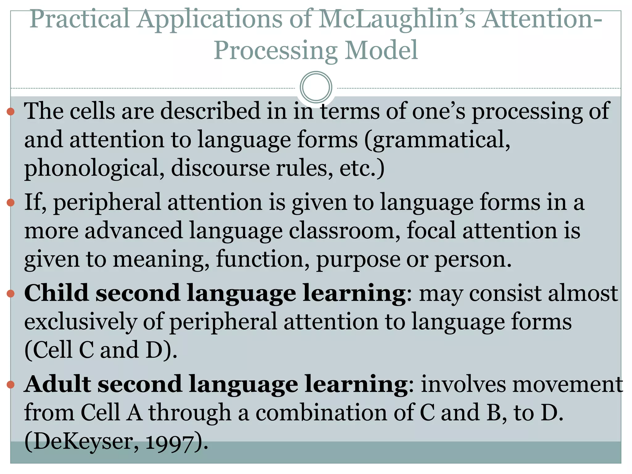 Practical Applications of McLaughlin’s Attention-
Processing Model
 The cells are described in in terms of one’s processing of
and attention to language forms (grammatical,
phonological, discourse rules, etc.)
 If, peripheral attention is given to language forms in a
more advanced language classroom, focal attention is
given to meaning, function, purpose or person.
 Child second language learning: may consist almost
exclusively of peripheral attention to language forms
(Cell C and D).
 Adult second language learning: involves movement
from Cell A through a combination of C and B, to D.
(DeKeyser, 1997).
 