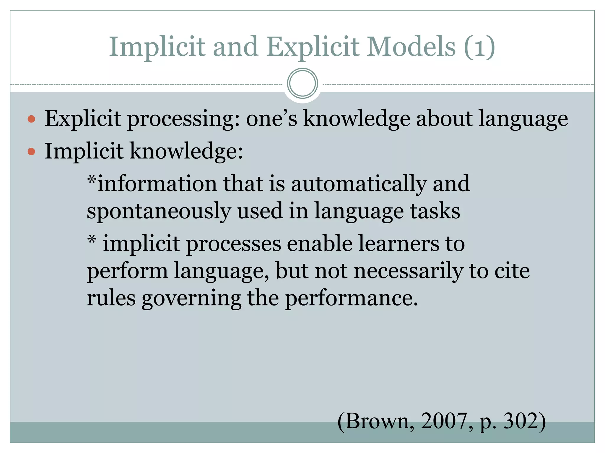 Implicit and Explicit Models (1)
 Explicit processing: one’s knowledge about language
 Implicit knowledge:
*information that is automatically and
spontaneously used in language tasks
* implicit processes enable learners to
perform language, but not necessarily to cite
rules governing the performance.
(Brown, 2007, p. 302)
 