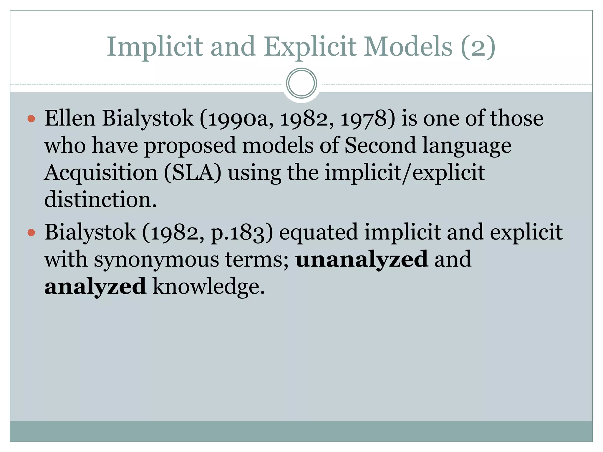 Implicit and Explicit Models (2)
 Ellen Bialystok (1990a, 1982, 1978) is one of those
who have proposed models of Second language
Acquisition (SLA) using the implicit/explicit
distinction.
 Bialystok (1982, p.183) equated implicit and explicit
with synonymous terms; unanalyzed and
analyzed knowledge.
 