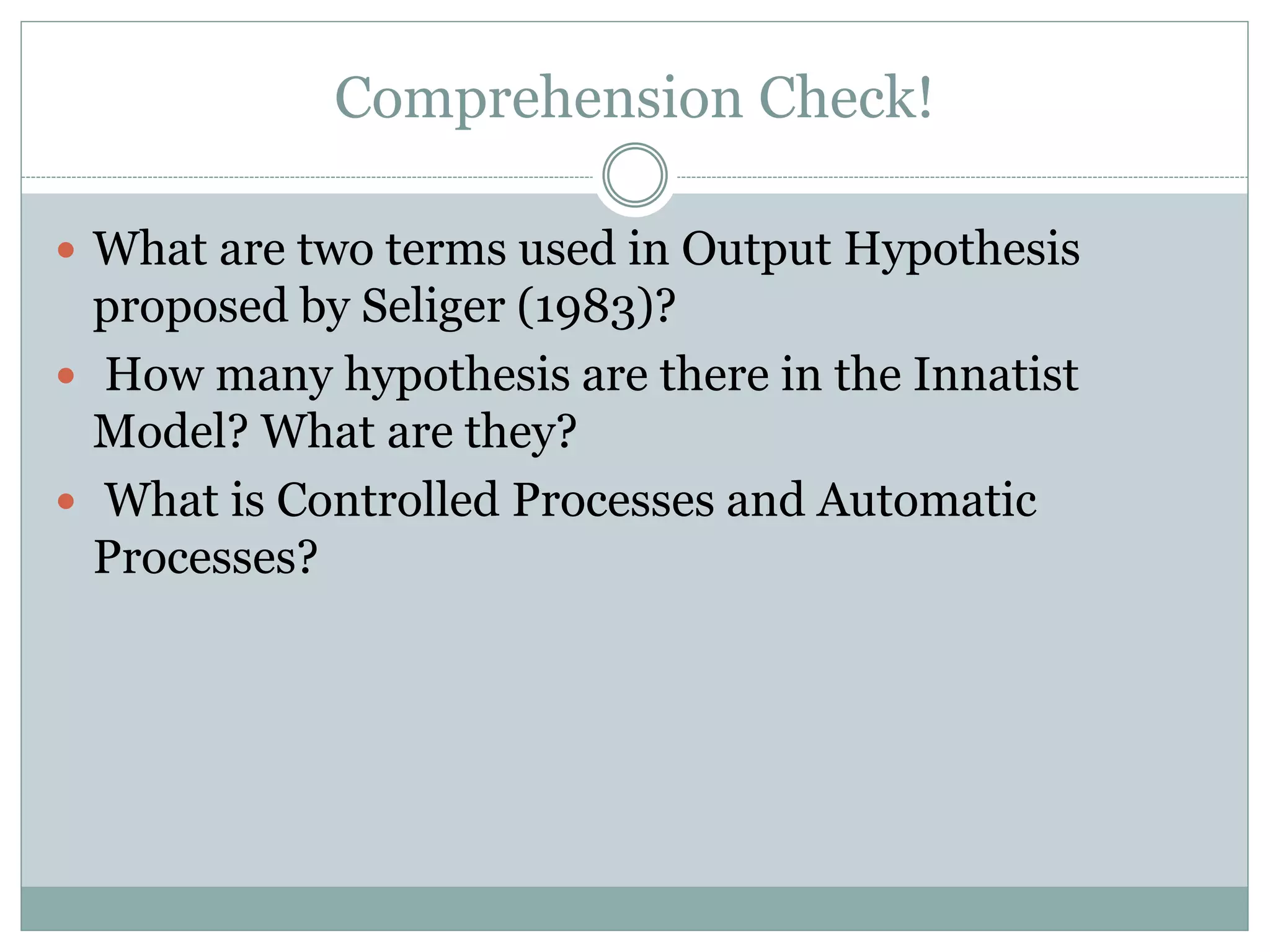 Comprehension Check!
 What are two terms used in Output Hypothesis
proposed by Seliger (1983)?
 How many hypothesis are there in the Innatist
Model? What are they?
 What is Controlled Processes and Automatic
Processes?
 