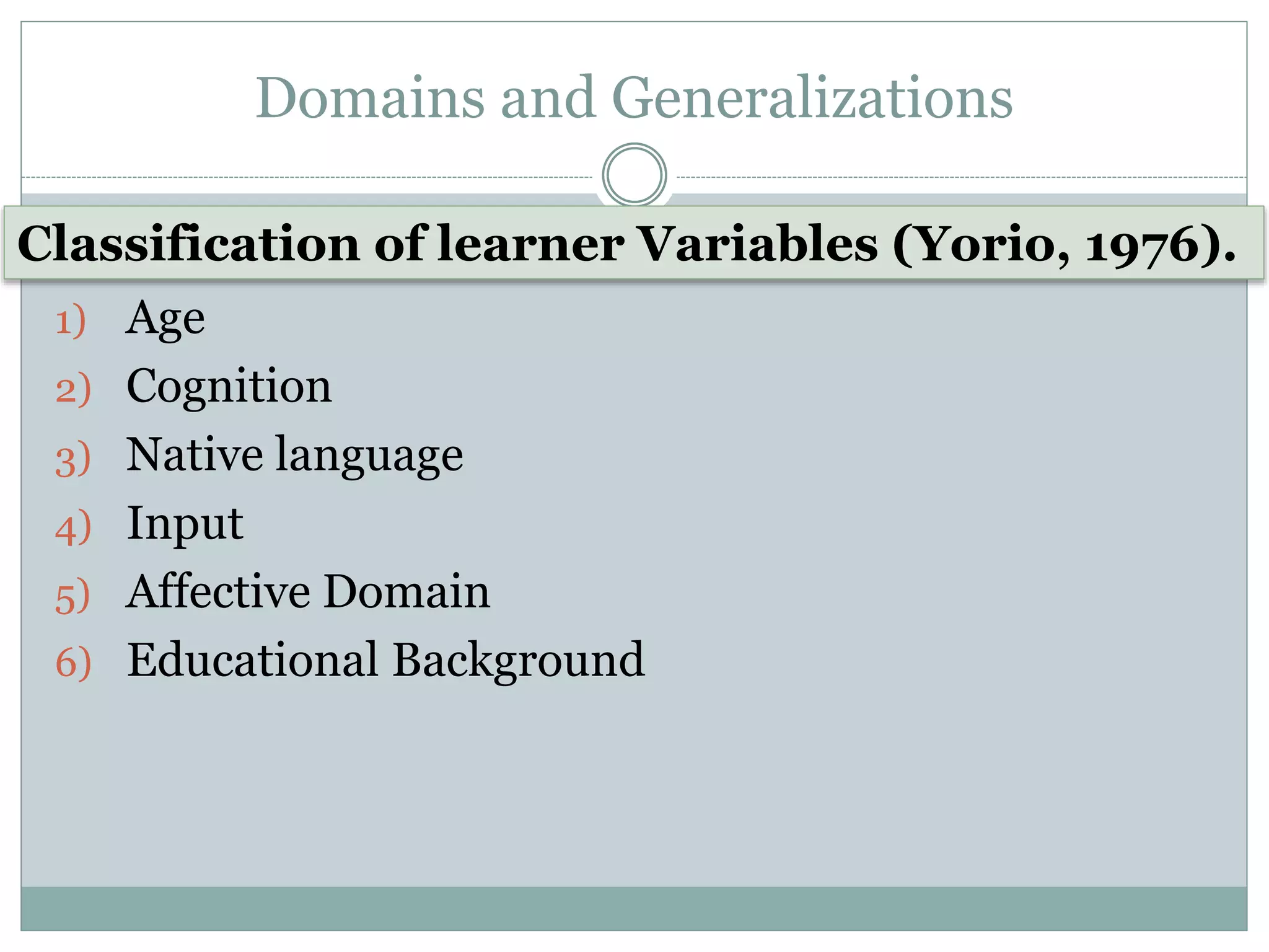 Domains and Generalizations
1) Age
2) Cognition
3) Native language
4) Input
5) Affective Domain
6) Educational Background
Classification of learner Variables (Yorio, 1976).
 