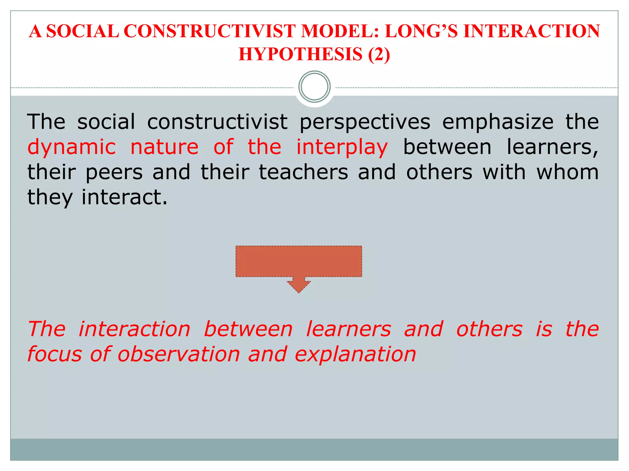 A SOCIAL CONSTRUCTIVIST MODEL: LONG’S INTERACTION
HYPOTHESIS (2)
The social constructivist perspectives emphasize the
dynamic nature of the interplay between learners,
their peers and their teachers and others with whom
they interact.
The interaction between learners and others is the
focus of observation and explanation
 
