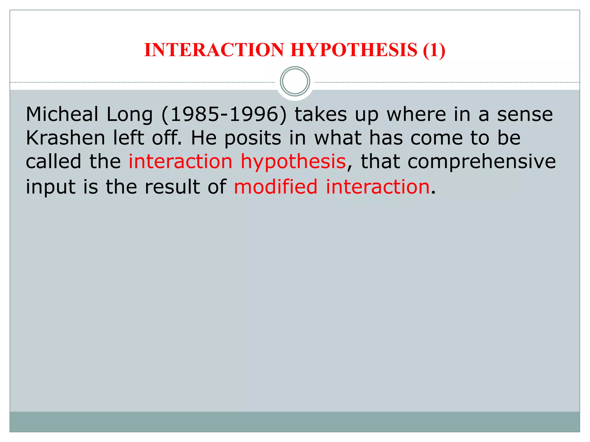 INTERACTION HYPOTHESIS (1)
Micheal Long (1985-1996) takes up where in a sense
Krashen left off. He posits in what has come to be
called the interaction hypothesis, that comprehensive
input is the result of modified interaction.
 