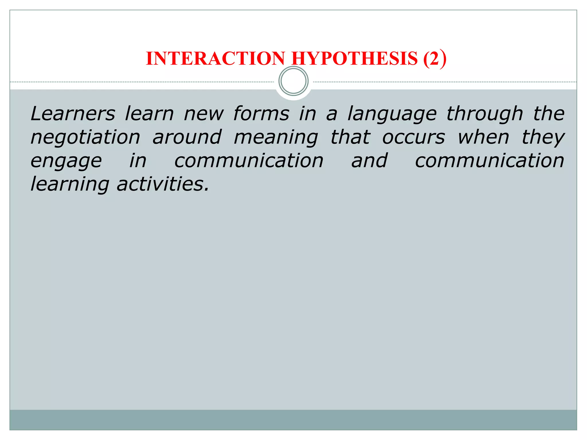 INTERACTION HYPOTHESIS (2)
Learners learn new forms in a language through the
negotiation around meaning that occurs when they
engage in communication and communication
learning activities.
 
