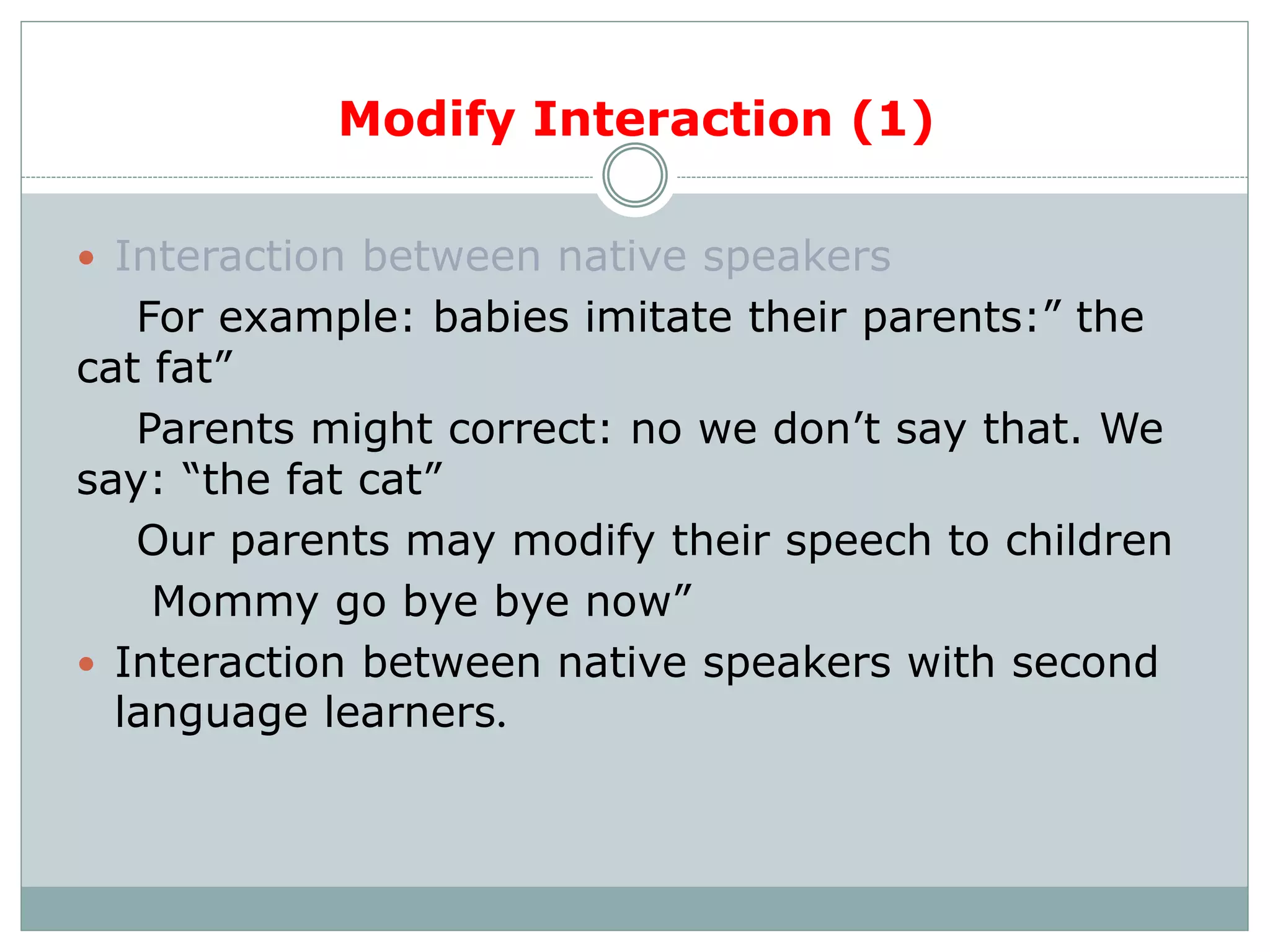 Modify Interaction (1)
 Interaction between native speakers
For example: babies imitate their parents:” the
cat fat”
Parents might correct: no we don’t say that. We
say: “the fat cat”
Our parents may modify their speech to children
Mommy go bye bye now”
 Interaction between native speakers with second
language learners.
 