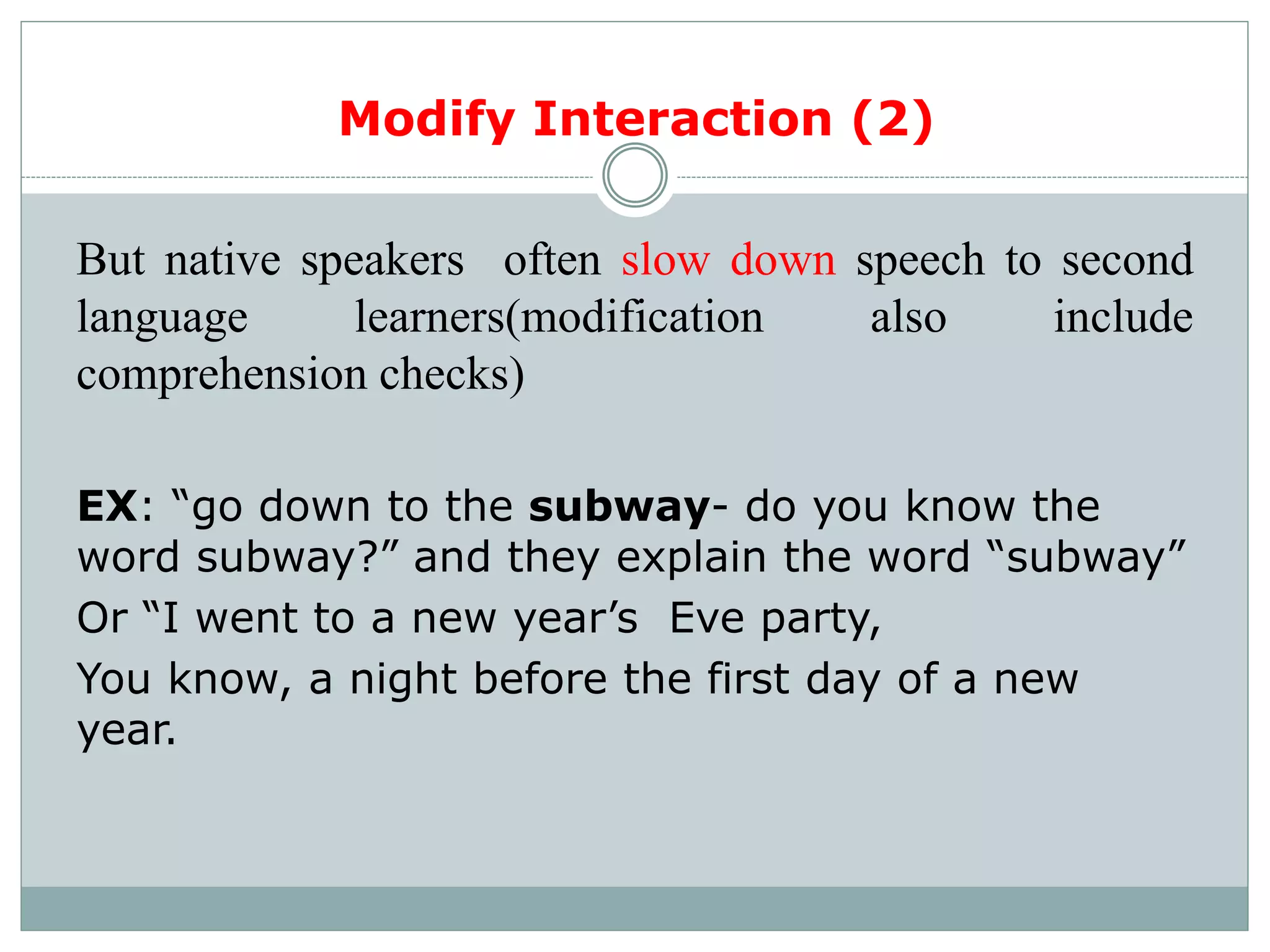 But native speakers often slow down speech to second
language learners(modification also include
comprehension checks)
EX: “go down to the subway- do you know the
word subway?” and they explain the word “subway”
Or “I went to a new year’s Eve party,
You know, a night before the first day of a new
year.
Modify Interaction (2)
 