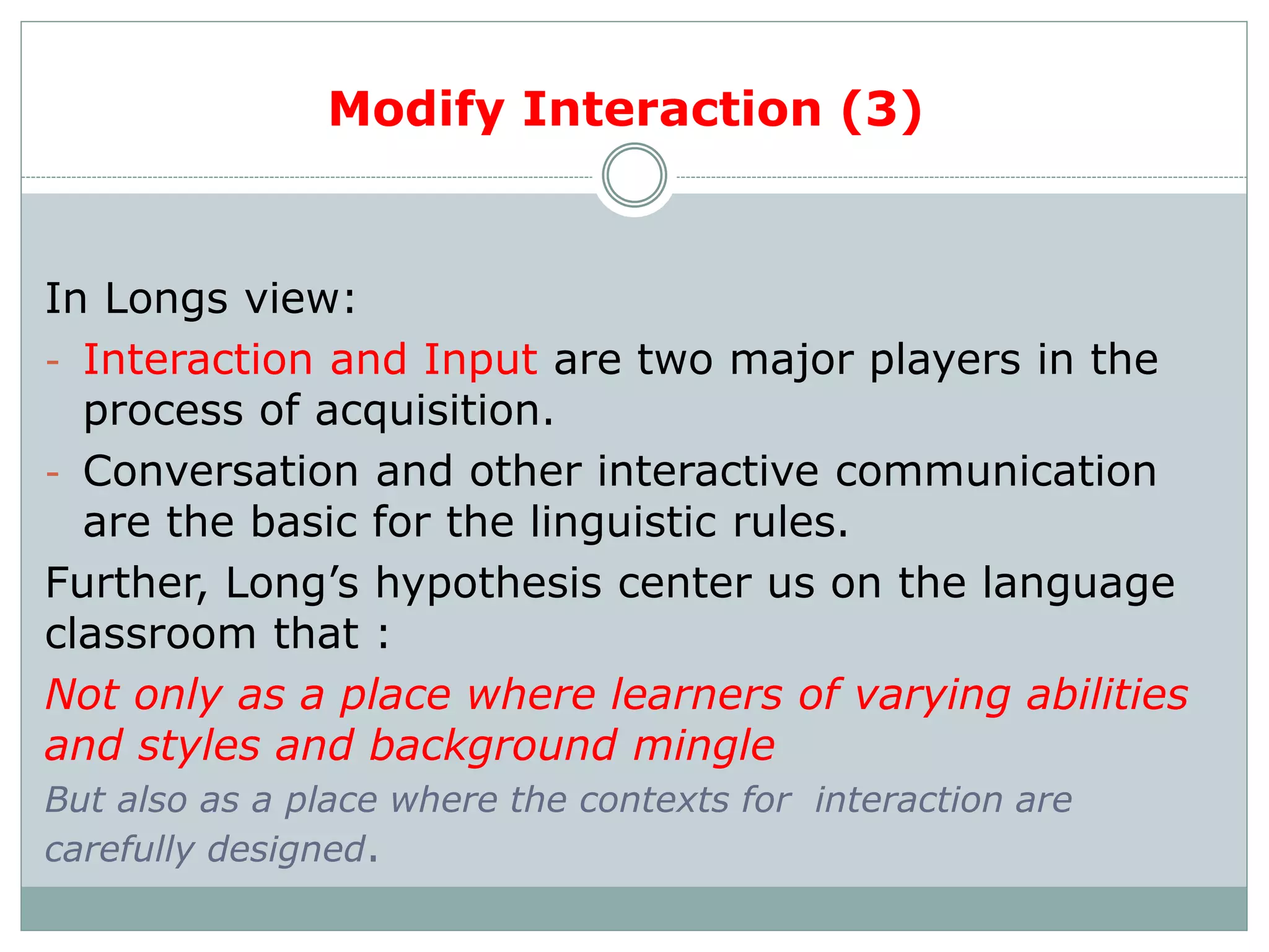 Modify Interaction (3)
In Longs view:
- Interaction and Input are two major players in the
process of acquisition.
- Conversation and other interactive communication
are the basic for the linguistic rules.
Further, Long’s hypothesis center us on the language
classroom that :
Not only as a place where learners of varying abilities
and styles and background mingle
But also as a place where the contexts for interaction are
carefully designed.
 