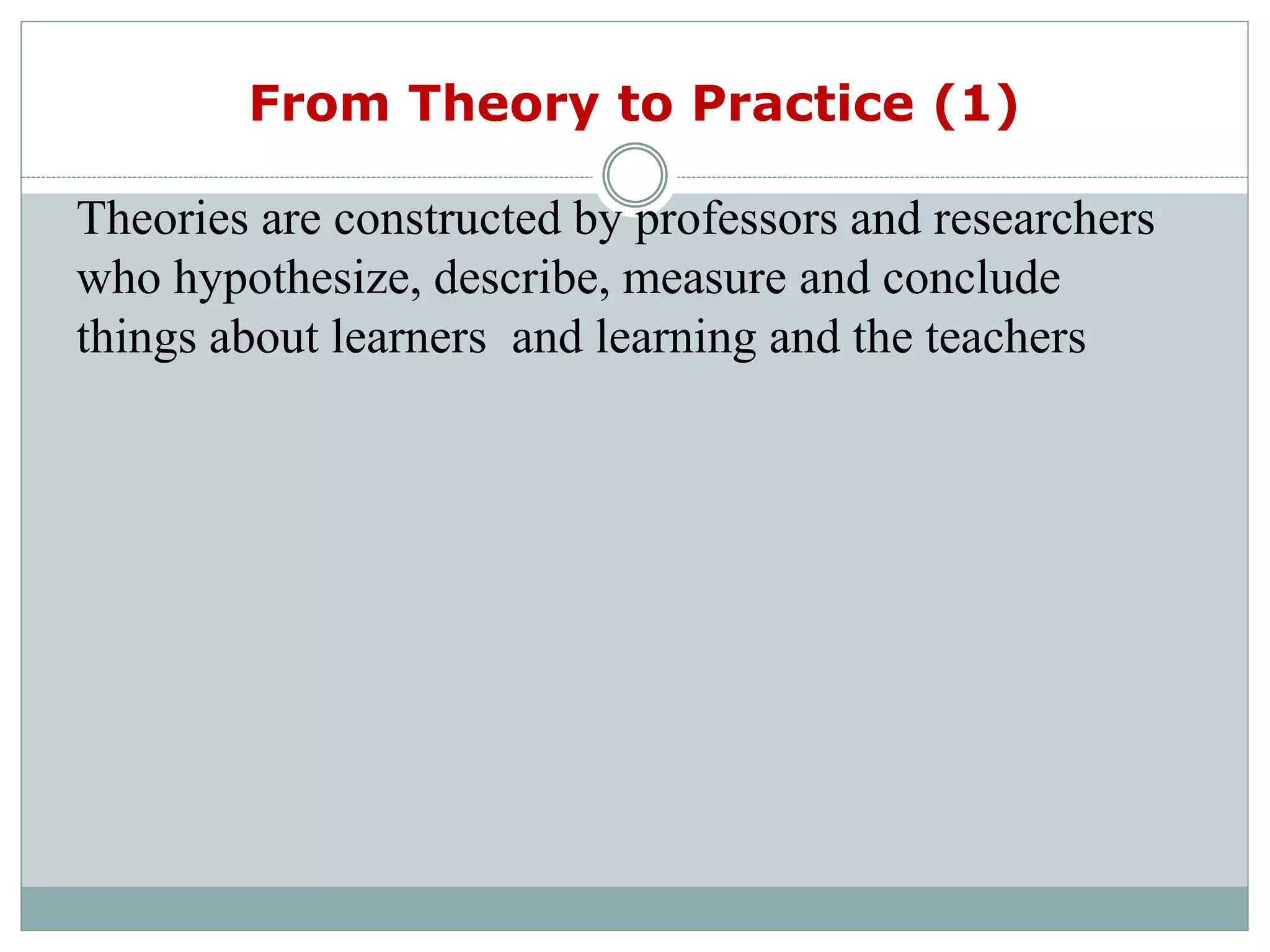 From Theory to Practice (1)
Theories are constructed by professors and researchers
who hypothesize, describe, measure and conclude
things about learners and learning and the teachers
 