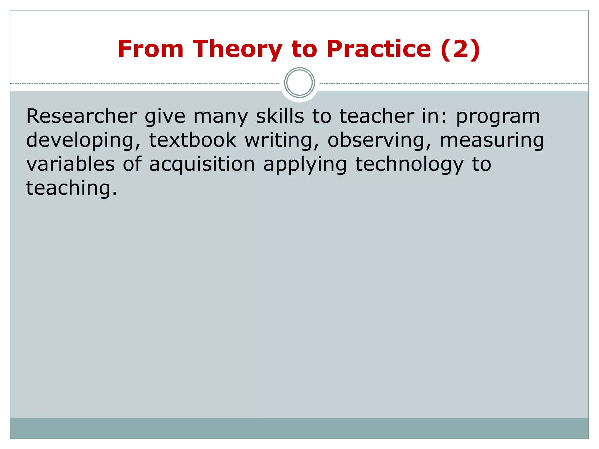 From Theory to Practice (2)
Researcher give many skills to teacher in: program
developing, textbook writing, observing, measuring
variables of acquisition applying technology to
teaching.
 
