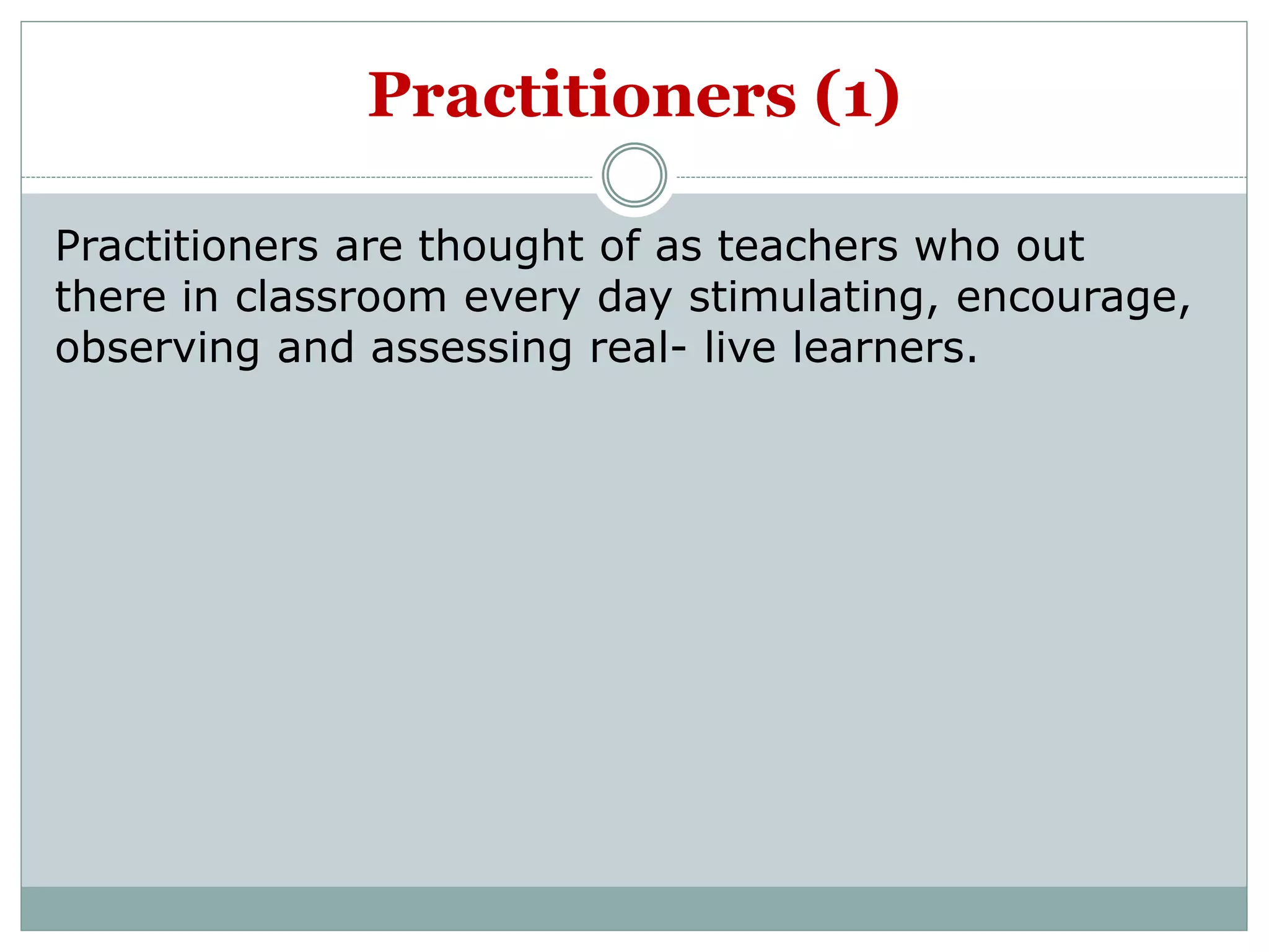 Practitioners (1)
Practitioners are thought of as teachers who out
there in classroom every day stimulating, encourage,
observing and assessing real- live learners.
 