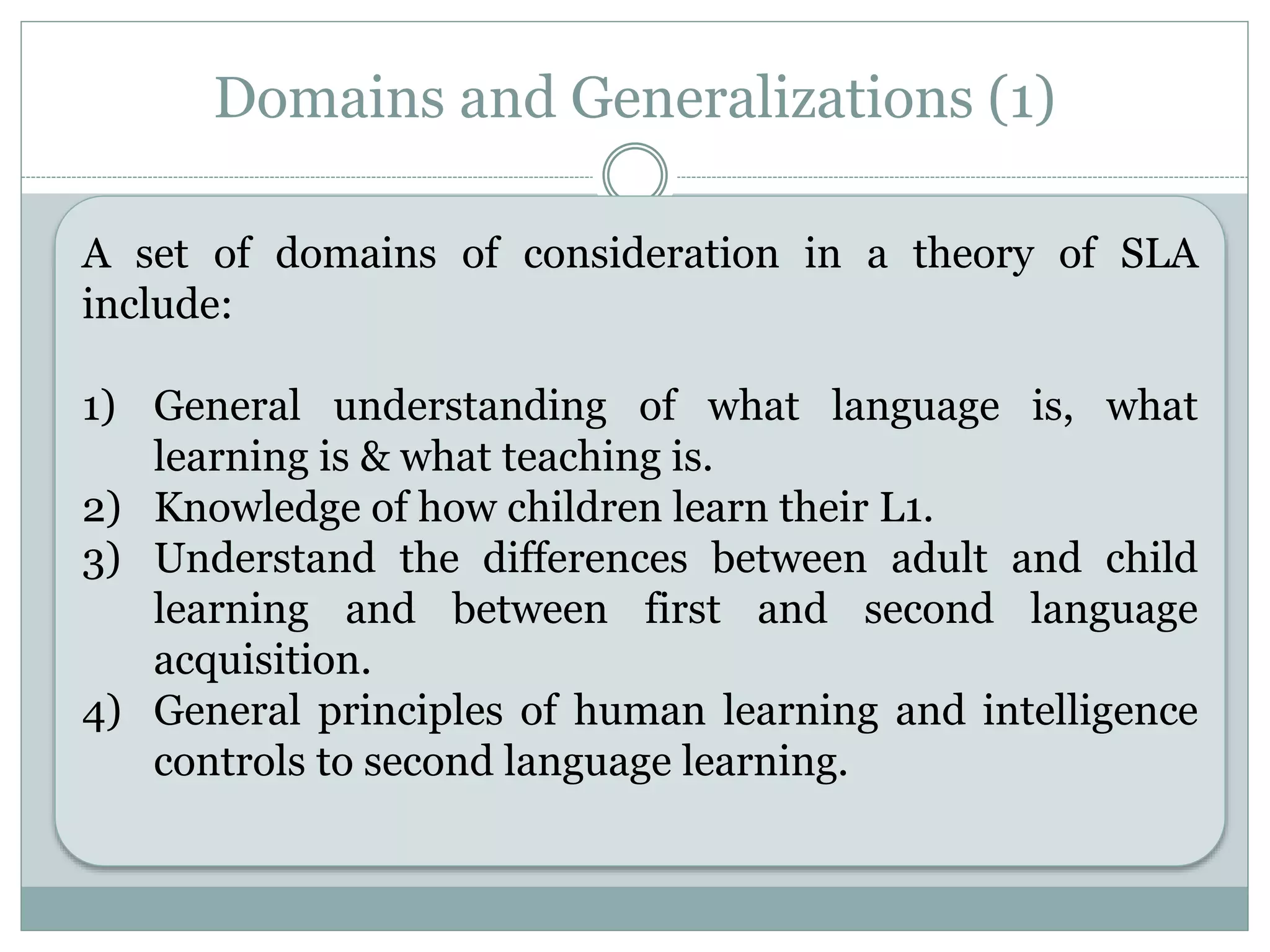 Domains and Generalizations (1)
A set of domains of consideration in a theory of SLA include:
1) General understanding of what language is, what learning
is & what teaching is.
2) Knowledge of how children learn their L1.
3) Understand the differences between adult and child
learning and between first and second language
acquisition.
4) General principles of human learning and intelligence
controls to second language learning.
A set of domains of consideration in a theory of SLA
include:
1) General understanding of what language is, what
learning is & what teaching is.
2) Knowledge of how children learn their L1.
3) Understand the differences between adult and child
learning and between first and second language
acquisition.
4) General principles of human learning and intelligence
controls to second language learning.
 