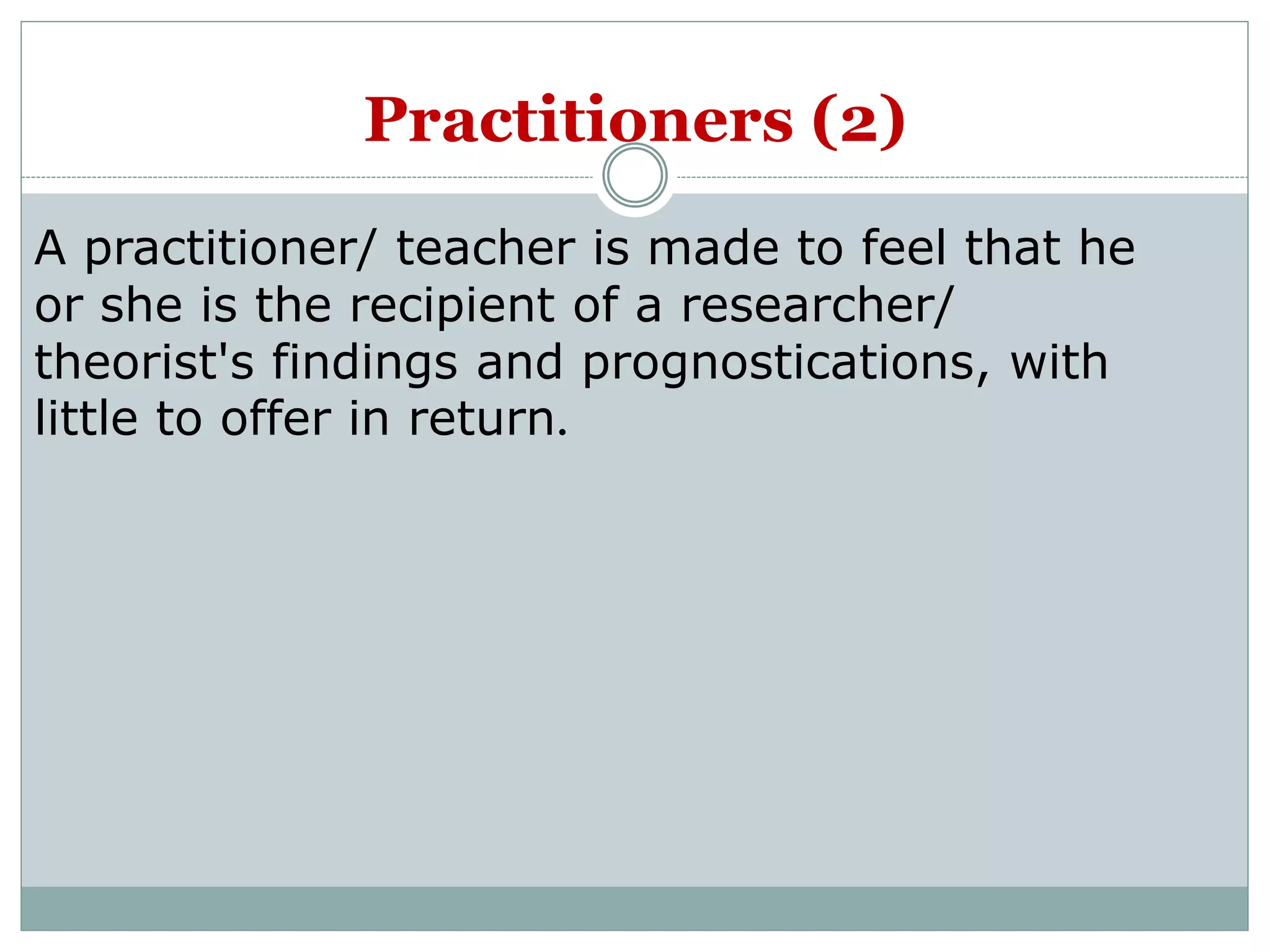 A practitioner/ teacher is made to feel that he
or she is the recipient of a researcher/
theorist's findings and prognostications, with
little to offer in return.
Practitioners (2)
 