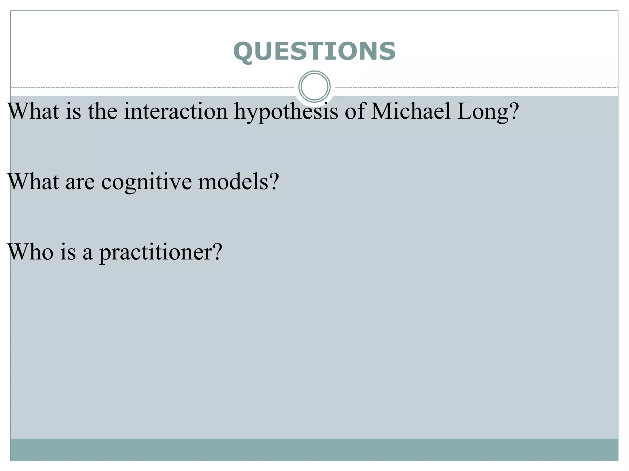 QUESTIONS
What is the interaction hypothesis of Michael Long?
What are cognitive models?
Who is a practitioner?
 