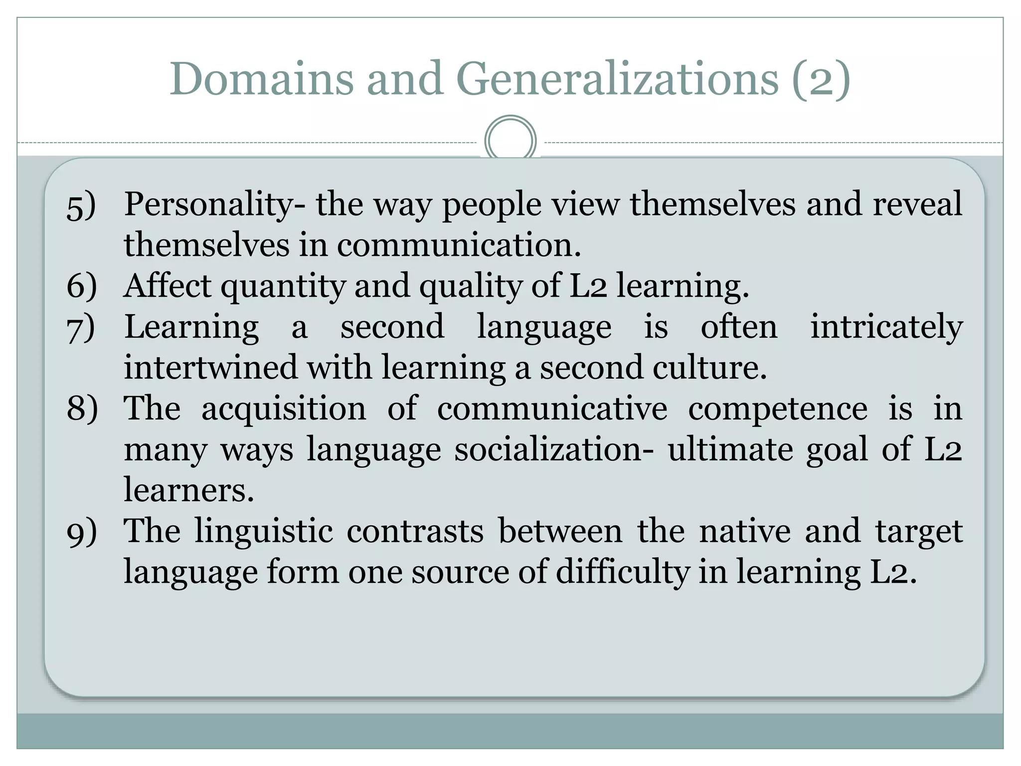 Domains and Generalizations (2)
5) Personality- the way people view themselves and reveal
themselves in communication.
6) Affect quantity and quality of L2 learning.
7) Learning a second language is often intricately
intertwined with learning a second culture.
8) The acquisition of communicative competence is in
many ways language socialization- ultimate goal of L2
learners.
9) The linguistic contrasts between the native and target
language form one source of difficulty in learning L2.
 
