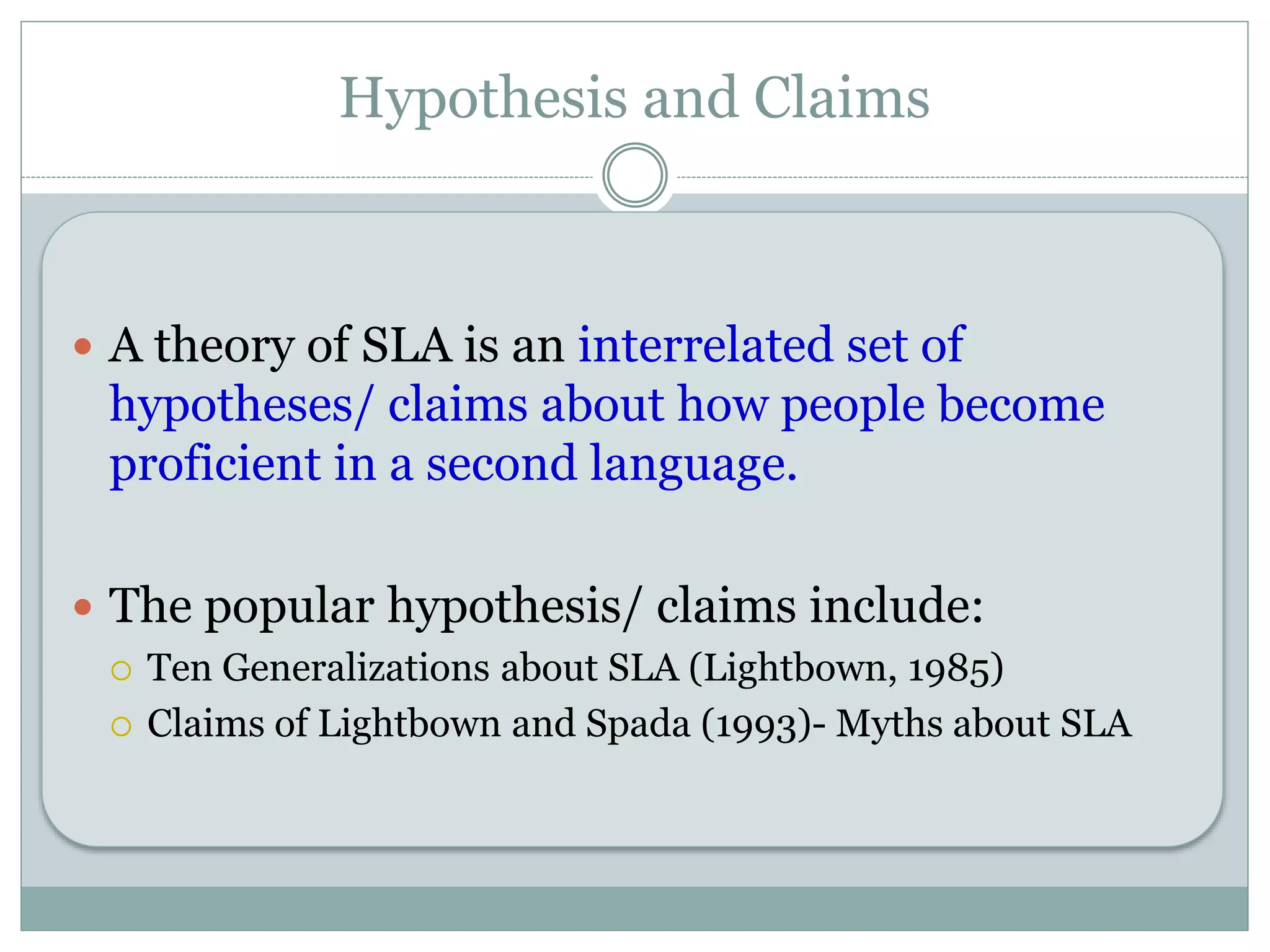 Hypothesis and Claims
 A theory of SLA is an interrelated set of
hypotheses/ claims about how people become
proficient in a second language.
 The popular hypothesis/ claims include:
 Ten Generalizations about SLA (Lightbown, 1985)
 Claims of Lightbown and Spada (1993)- Myths about SLA
 