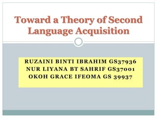 RUZAINI BINTI IBRAHIM GS37936
NUR LIYANA BT SAHRIF GS37001
OKOH GRACE IFEOMA GS 39937
Toward a Theory of Second
Language Acquisition
 