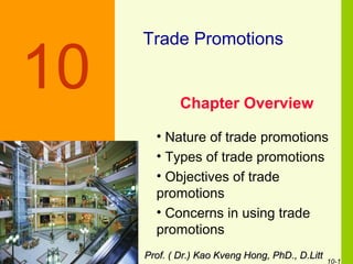 10-1
Trade Promotions
Chapter Overview
Discussion Slide
10
• Nature of trade promotions
• Types of trade promotions
• Objectives of trade
promotions
• Concerns in using trade
promotions
Prof. ( Dr.) Kao Kveng Hong, PhD., D.LittProf. ( Dr.) Kao Kveng Hong, PhD., D.Litt
 